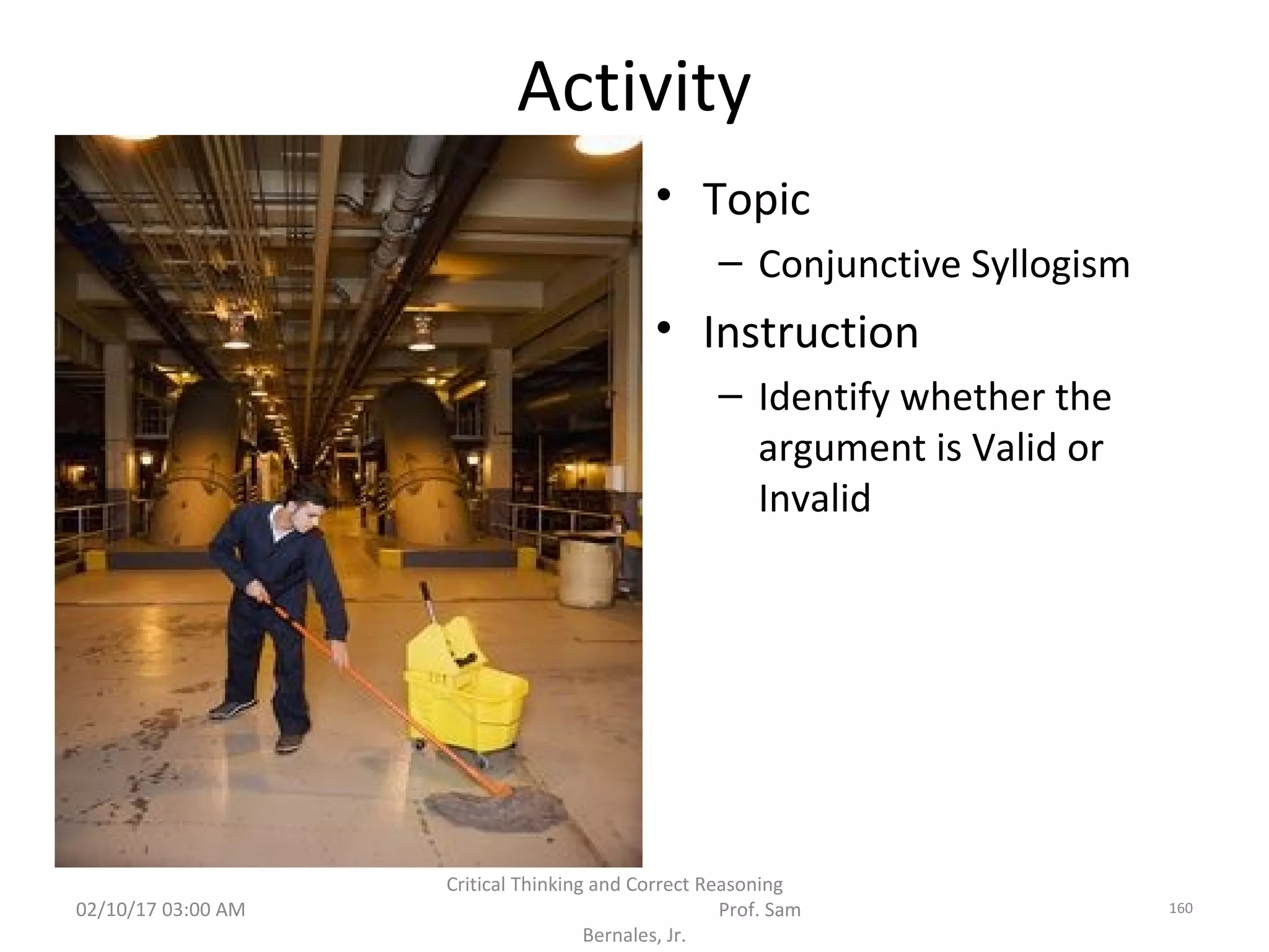 Activity
• Topic
– Conjunctive Syllogism
• Instruction
– Identify whether the
argument is Valid or
Invalid
02/10/17 03:00 AM
Critical Thinking and Correct Reasoning
Prof. Sam
Bernales, Jr.
160
 