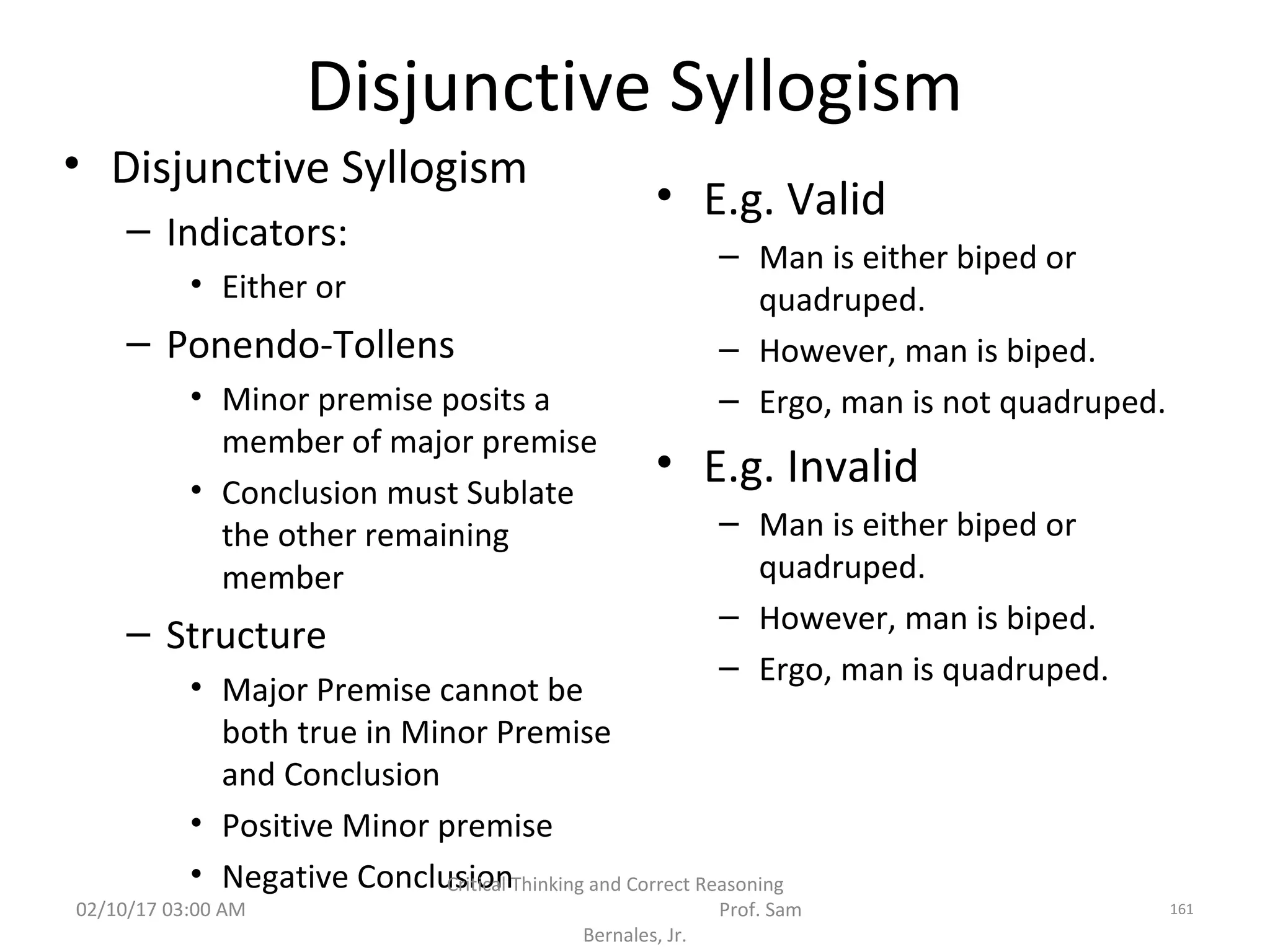 Disjunctive Syllogism
• Disjunctive Syllogism
– Indicators:
• Either or
– Ponendo-Tollens
• Minor premise posits a
member of major premise
• Conclusion must Sublate
the other remaining
member
– Structure
• Major Premise cannot be
both true in Minor Premise
and Conclusion
• Positive Minor premise
• Negative Conclusion
• E.g. Valid
– Man is either biped or
quadruped.
– However, man is biped.
– Ergo, man is not quadruped.
• E.g. Invalid
– Man is either biped or
quadruped.
– However, man is biped.
– Ergo, man is quadruped.
02/10/17 03:00 AM
Critical Thinking and Correct Reasoning
Prof. Sam
Bernales, Jr.
161
 