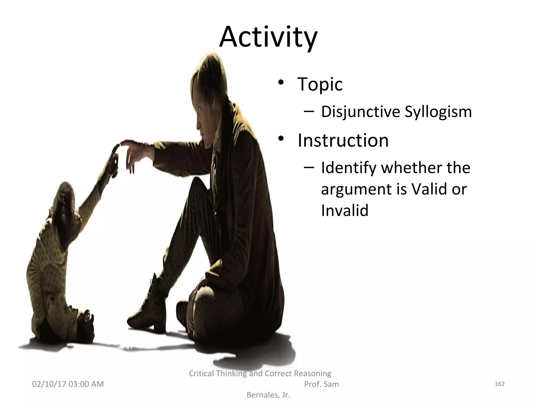 Activity
• Topic
– Disjunctive Syllogism
• Instruction
– Identify whether the
argument is Valid or
Invalid
02/10/17 03:00 AM
Critical Thinking and Correct Reasoning
Prof. Sam
Bernales, Jr.
162
 