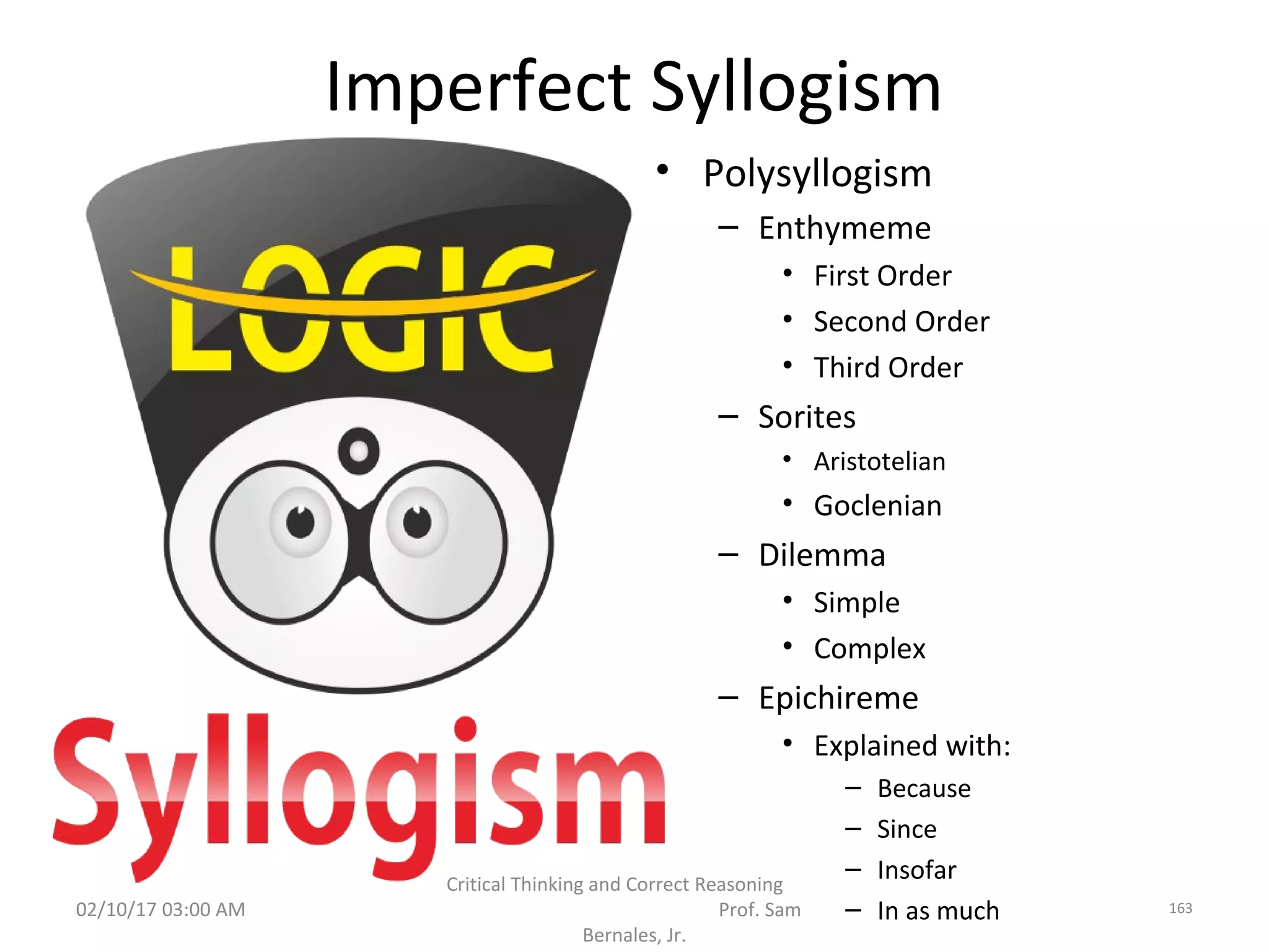 Imperfect Syllogism
• Polysyllogism
– Enthymeme
• First Order
• Second Order
• Third Order
– Sorites
• Aristotelian
• Goclenian
– Dilemma
• Simple
• Complex
– Epichireme
• Explained with:
– Because
– Since
– Insofar
– In as much02/10/17 03:00 AM
Critical Thinking and Correct Reasoning
Prof. Sam
Bernales, Jr.
163
 