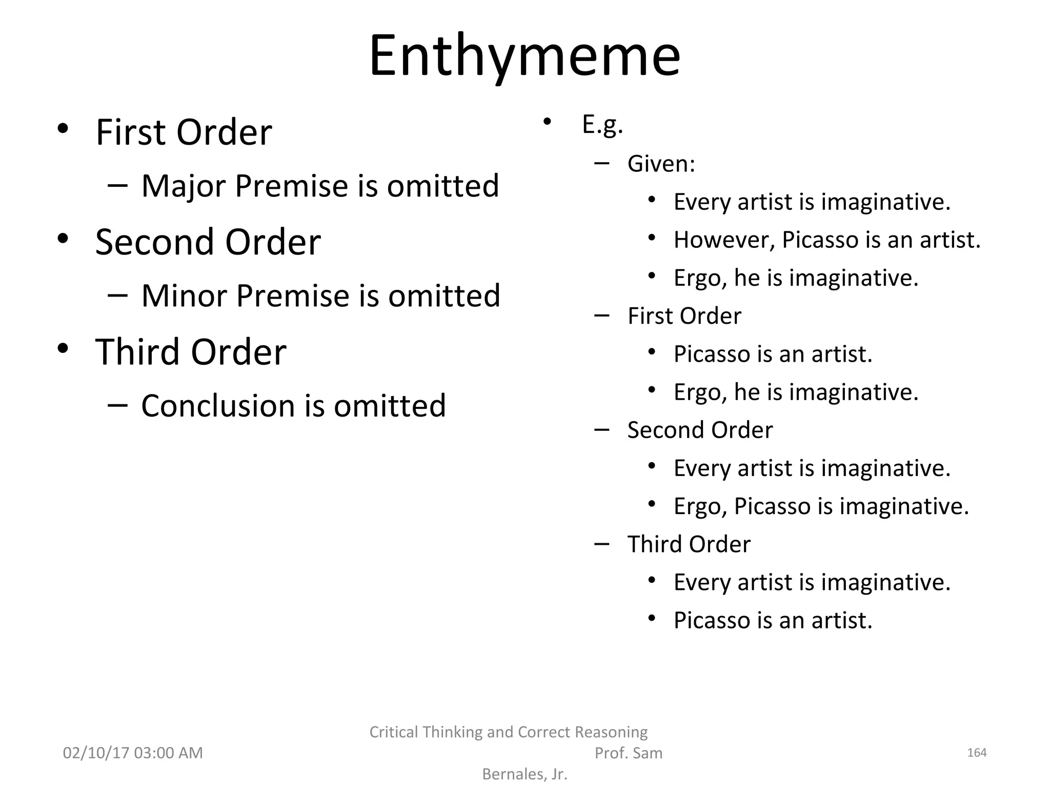 Enthymeme
• First Order
– Major Premise is omitted
• Second Order
– Minor Premise is omitted
• Third Order
– Conclusion is omitted
• E.g.
– Given:
• Every artist is imaginative.
• However, Picasso is an artist.
• Ergo, he is imaginative.
– First Order
• Picasso is an artist.
• Ergo, he is imaginative.
– Second Order
• Every artist is imaginative.
• Ergo, Picasso is imaginative.
– Third Order
• Every artist is imaginative.
• Picasso is an artist.
02/10/17 03:00 AM
Critical Thinking and Correct Reasoning
Prof. Sam
Bernales, Jr.
164
 