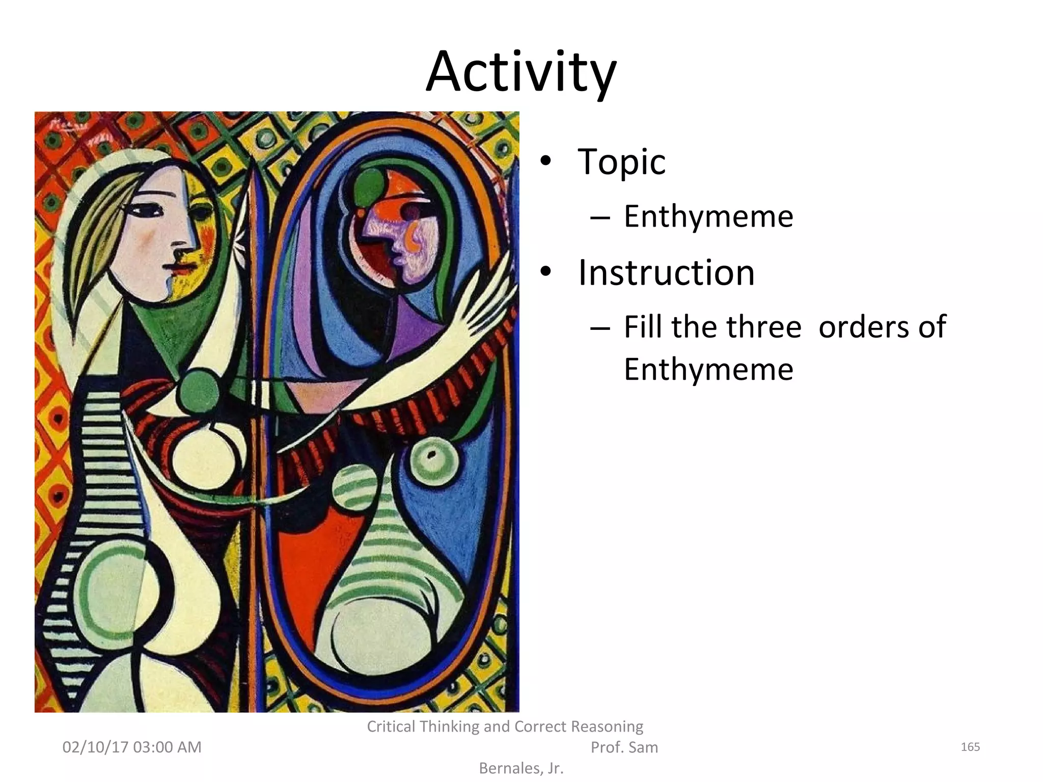 Activity
• Topic
– Enthymeme
• Instruction
– Fill the three orders of
Enthymeme
02/10/17 03:00 AM
Critical Thinking and Correct Reasoning
Prof. Sam
Bernales, Jr.
165
 