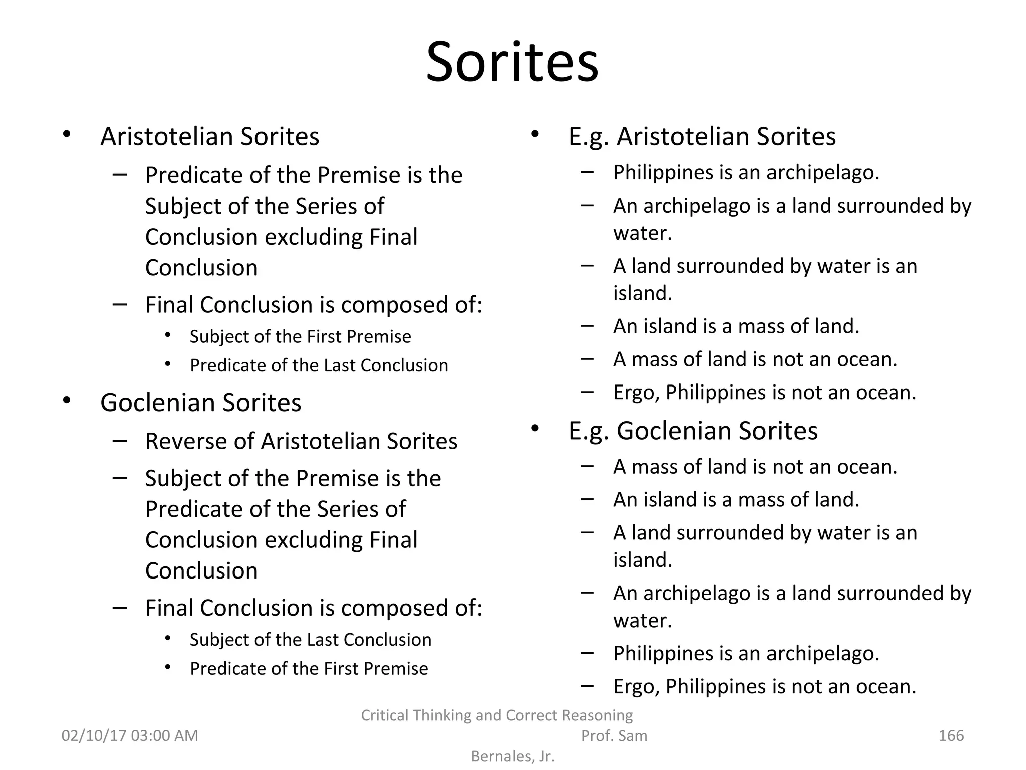 Sorites
• Aristotelian Sorites
– Predicate of the Premise is the
Subject of the Series of
Conclusion excluding Final
Conclusion
– Final Conclusion is composed of:
• Subject of the First Premise
• Predicate of the Last Conclusion
• Goclenian Sorites
– Reverse of Aristotelian Sorites
– Subject of the Premise is the
Predicate of the Series of
Conclusion excluding Final
Conclusion
– Final Conclusion is composed of:
• Subject of the Last Conclusion
• Predicate of the First Premise
• E.g. Aristotelian Sorites
– Philippines is an archipelago.
– An archipelago is a land surrounded by
water.
– A land surrounded by water is an
island.
– An island is a mass of land.
– A mass of land is not an ocean.
– Ergo, Philippines is not an ocean.
• E.g. Goclenian Sorites
– A mass of land is not an ocean.
– An island is a mass of land.
– A land surrounded by water is an
island.
– An archipelago is a land surrounded by
water.
– Philippines is an archipelago.
– Ergo, Philippines is not an ocean.
02/10/17 03:00 AM
Critical Thinking and Correct Reasoning
Prof. Sam
Bernales, Jr.
166
 
