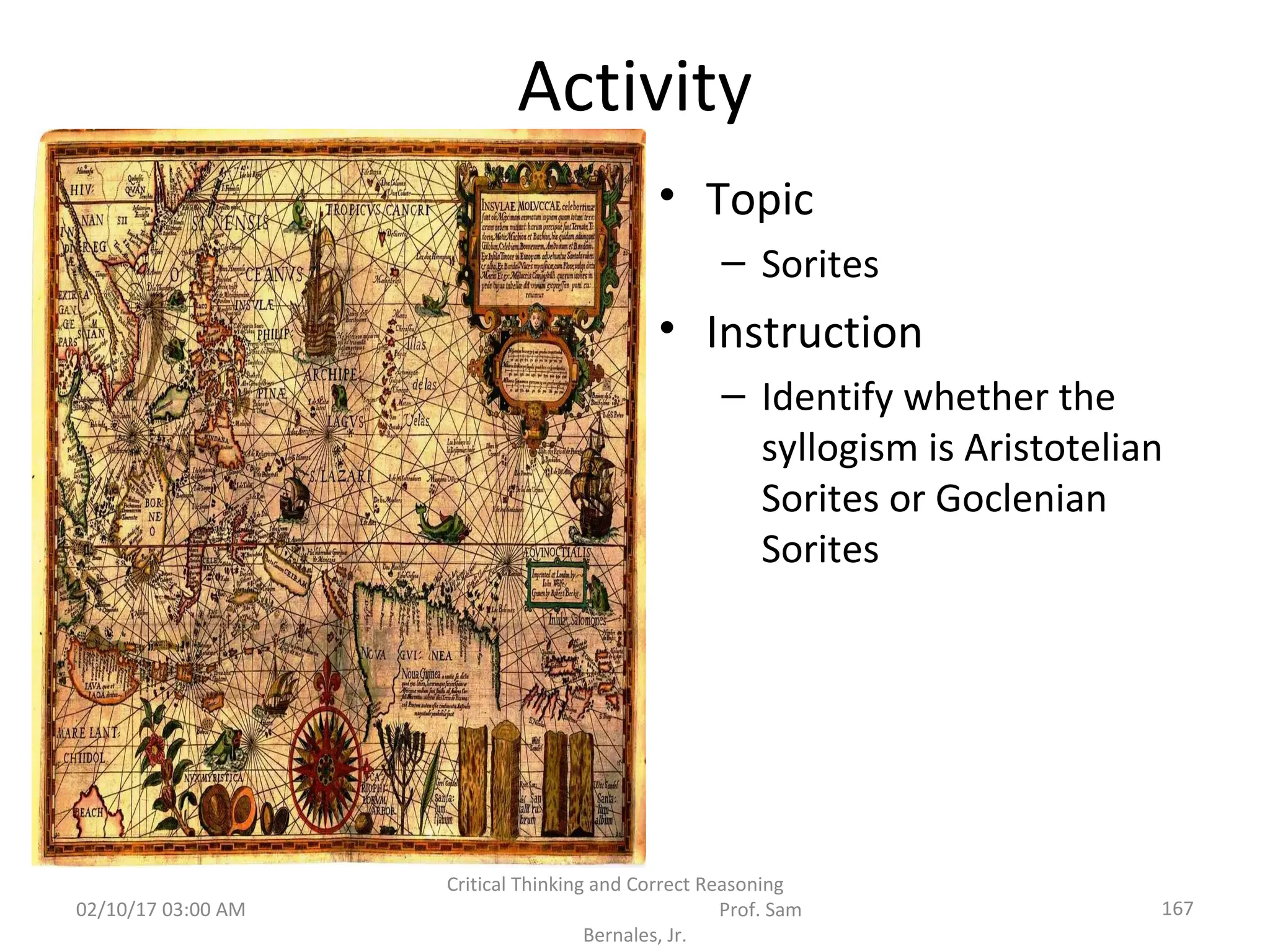 Activity
• Topic
– Sorites
• Instruction
– Identify whether the
syllogism is Aristotelian
Sorites or Goclenian
Sorites
02/10/17 03:00 AM
Critical Thinking and Correct Reasoning
Prof. Sam
Bernales, Jr.
167
 