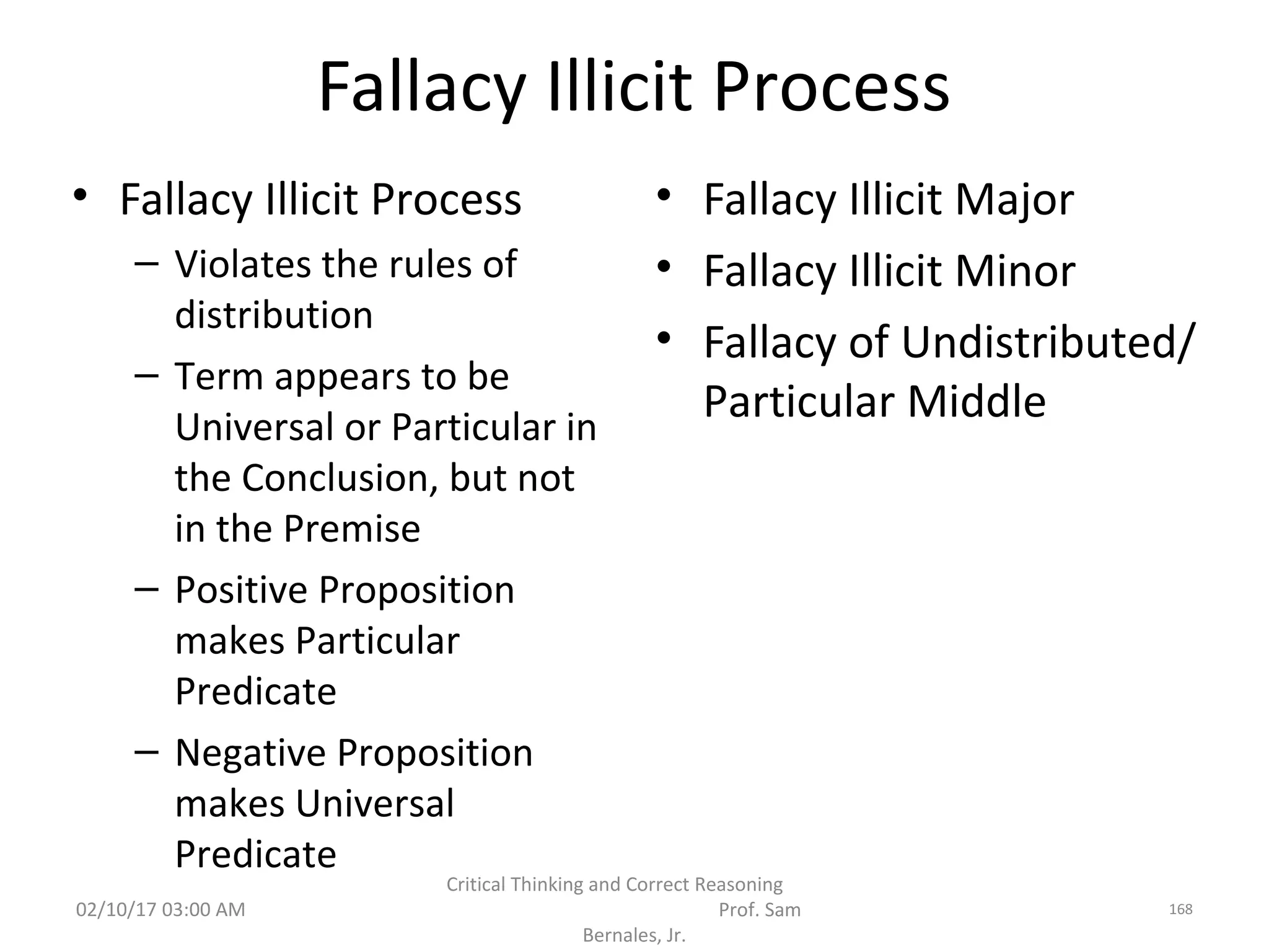Fallacy Illicit Process
• Fallacy Illicit Process
– Violates the rules of
distribution
– Term appears to be
Universal or Particular in
the Conclusion, but not
in the Premise
– Positive Proposition
makes Particular
Predicate
– Negative Proposition
makes Universal
Predicate
• Fallacy Illicit Major
• Fallacy Illicit Minor
• Fallacy of Undistributed/
Particular Middle
02/10/17 03:00 AM
Critical Thinking and Correct Reasoning
Prof. Sam
Bernales, Jr.
168
 