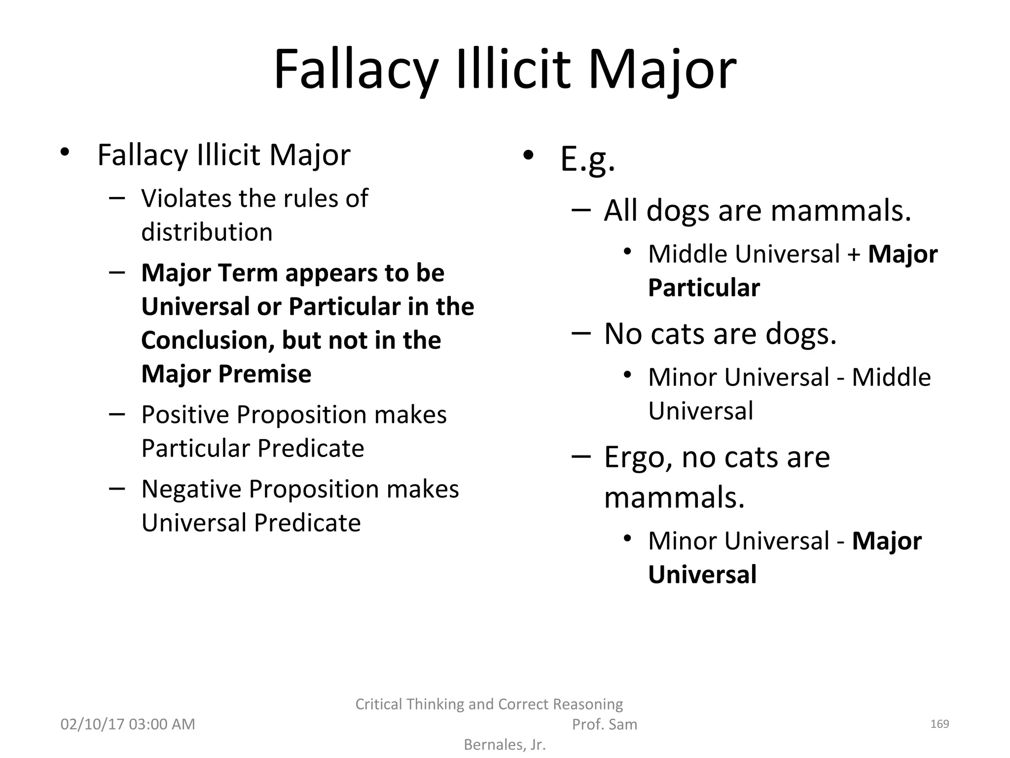 Fallacy Illicit Major
• Fallacy Illicit Major
– Violates the rules of
distribution
– Major Term appears to be
Universal or Particular in the
Conclusion, but not in the
Major Premise
– Positive Proposition makes
Particular Predicate
– Negative Proposition makes
Universal Predicate
• E.g.
– All dogs are mammals.
• Middle Universal + Major
Particular
– No cats are dogs.
• Minor Universal - Middle
Universal
– Ergo, no cats are
mammals.
• Minor Universal - Major
Universal
02/10/17 03:00 AM
Critical Thinking and Correct Reasoning
Prof. Sam
Bernales, Jr.
169
 