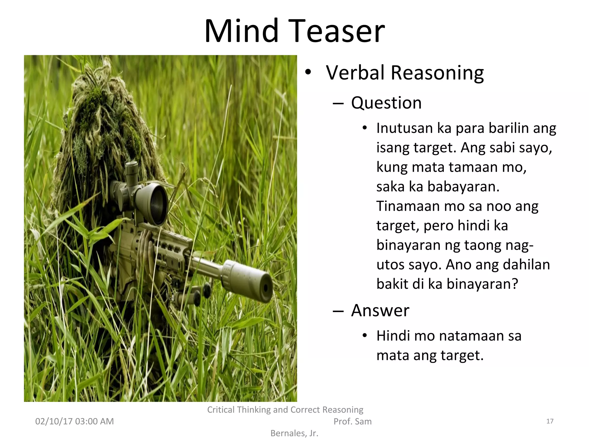 Mind Teaser
• Verbal Reasoning
– Question
• Inutusan ka para barilin ang
isang target. Ang sabi sayo,
kung mata tamaan mo,
saka ka babayaran.
Tinamaan mo sa noo ang
target, pero hindi ka
binayaran ng taong nag-
utos sayo. Ano ang dahilan
bakit di ka binayaran?
– Answer
• Hindi mo natamaan sa
mata ang target.
02/10/17 03:00 AM
Critical Thinking and Correct Reasoning
Prof. Sam
Bernales, Jr.
17
 