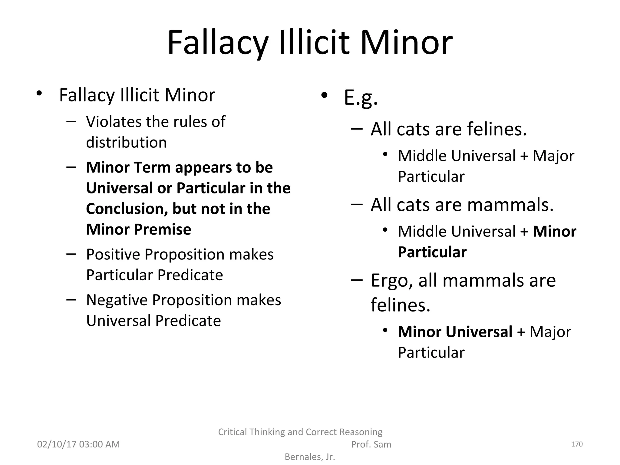 Fallacy Illicit Minor
• Fallacy Illicit Minor
– Violates the rules of
distribution
– Minor Term appears to be
Universal or Particular in the
Conclusion, but not in the
Minor Premise
– Positive Proposition makes
Particular Predicate
– Negative Proposition makes
Universal Predicate
• E.g.
– All cats are felines.
• Middle Universal + Major
Particular
– All cats are mammals.
• Middle Universal + Minor
Particular
– Ergo, all mammals are
felines.
• Minor Universal + Major
Particular
02/10/17 03:00 AM
Critical Thinking and Correct Reasoning
Prof. Sam
Bernales, Jr.
170
 