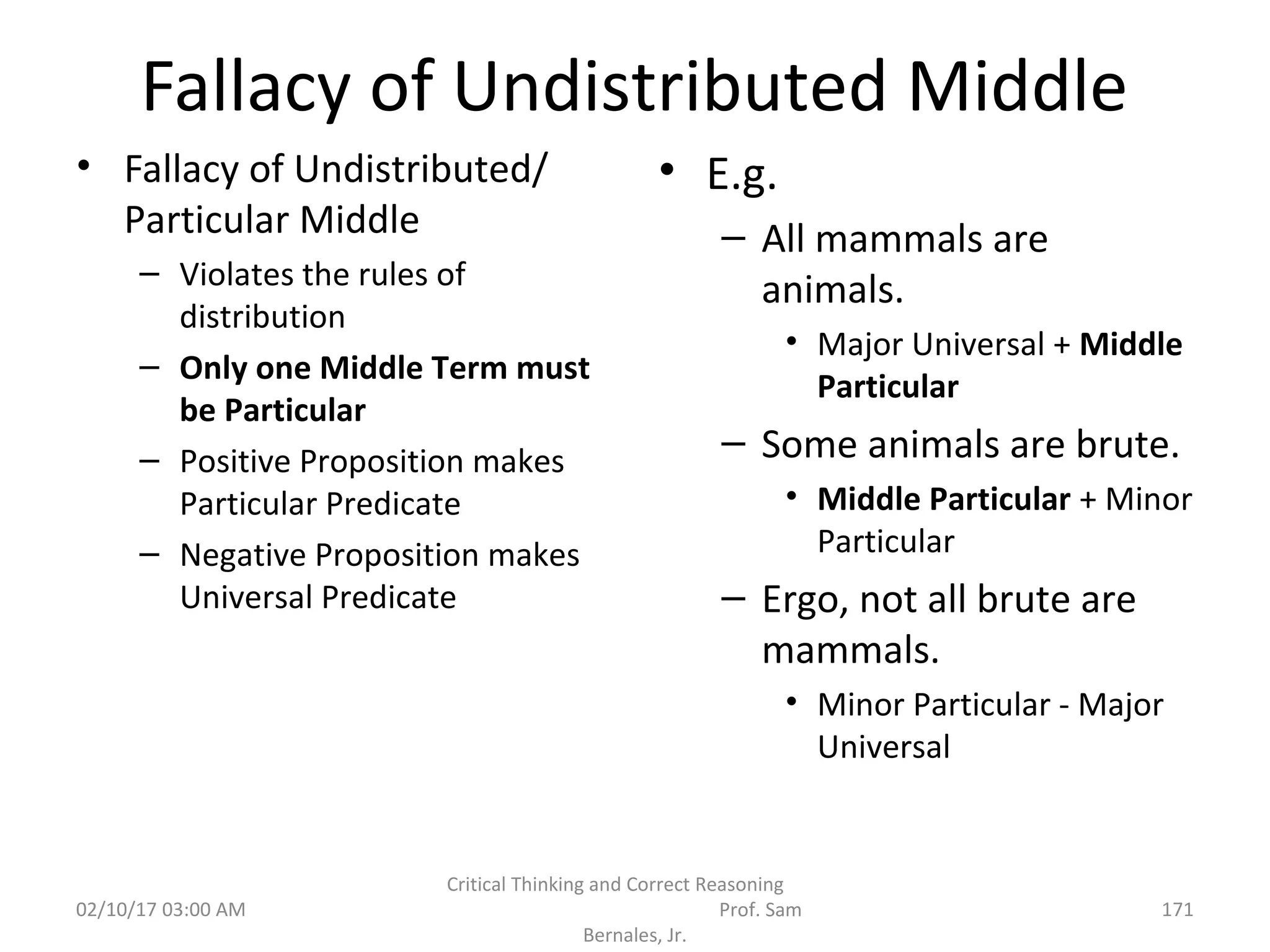 Fallacy of Undistributed Middle
• Fallacy of Undistributed/
Particular Middle
– Violates the rules of
distribution
– Only one Middle Term must
be Particular
– Positive Proposition makes
Particular Predicate
– Negative Proposition makes
Universal Predicate
• E.g.
– All mammals are
animals.
• Major Universal + Middle
Particular
– Some animals are brute.
• Middle Particular + Minor
Particular
– Ergo, not all brute are
mammals.
• Minor Particular - Major
Universal
02/10/17 03:00 AM
Critical Thinking and Correct Reasoning
Prof. Sam
Bernales, Jr.
171
 