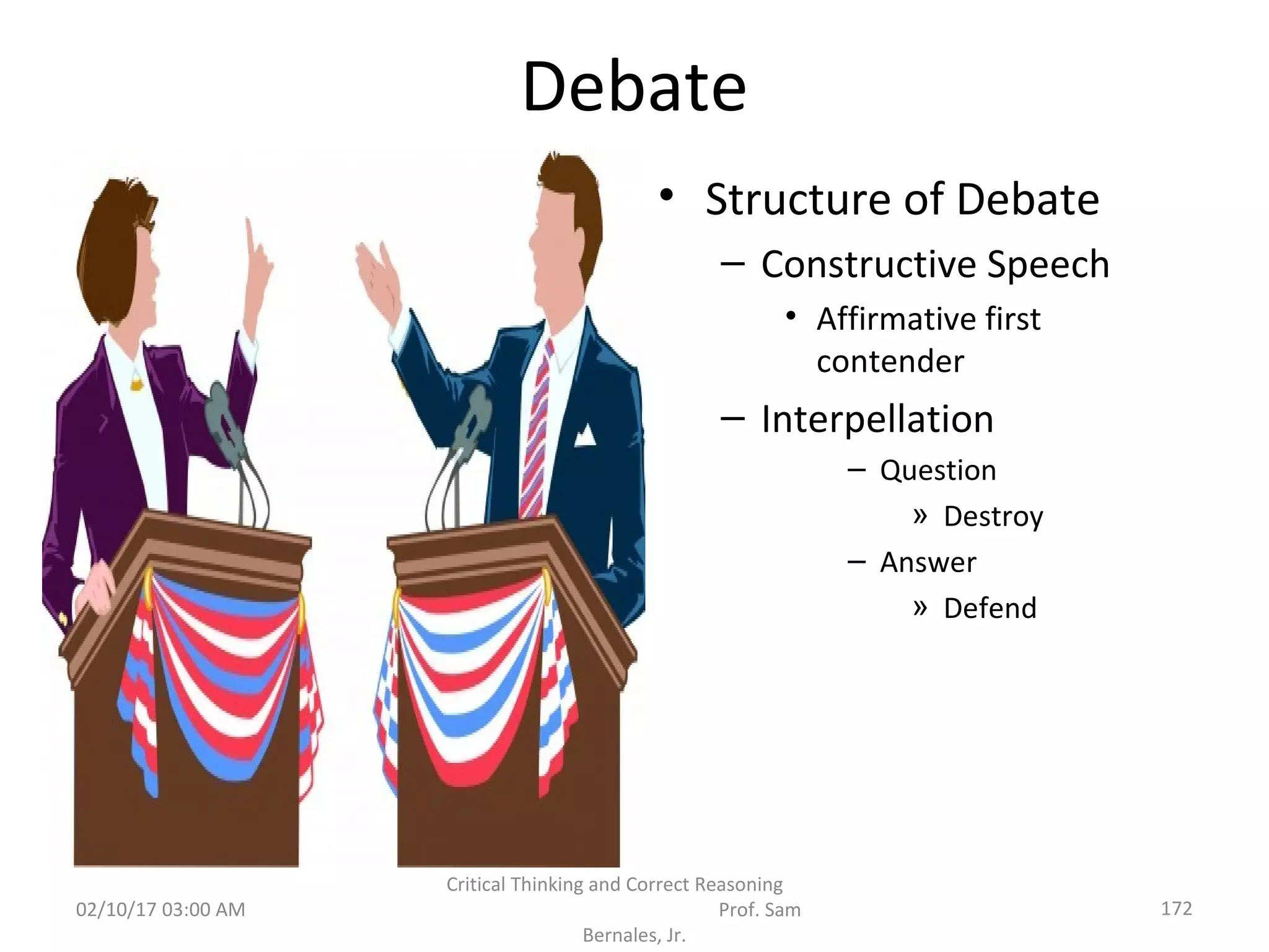 Debate
• Structure of Debate
– Constructive Speech
• Affirmative first
contender
– Interpellation
– Question
» Destroy
– Answer
» Defend
02/10/17 03:00 AM
Critical Thinking and Correct Reasoning
Prof. Sam
Bernales, Jr.
172
 