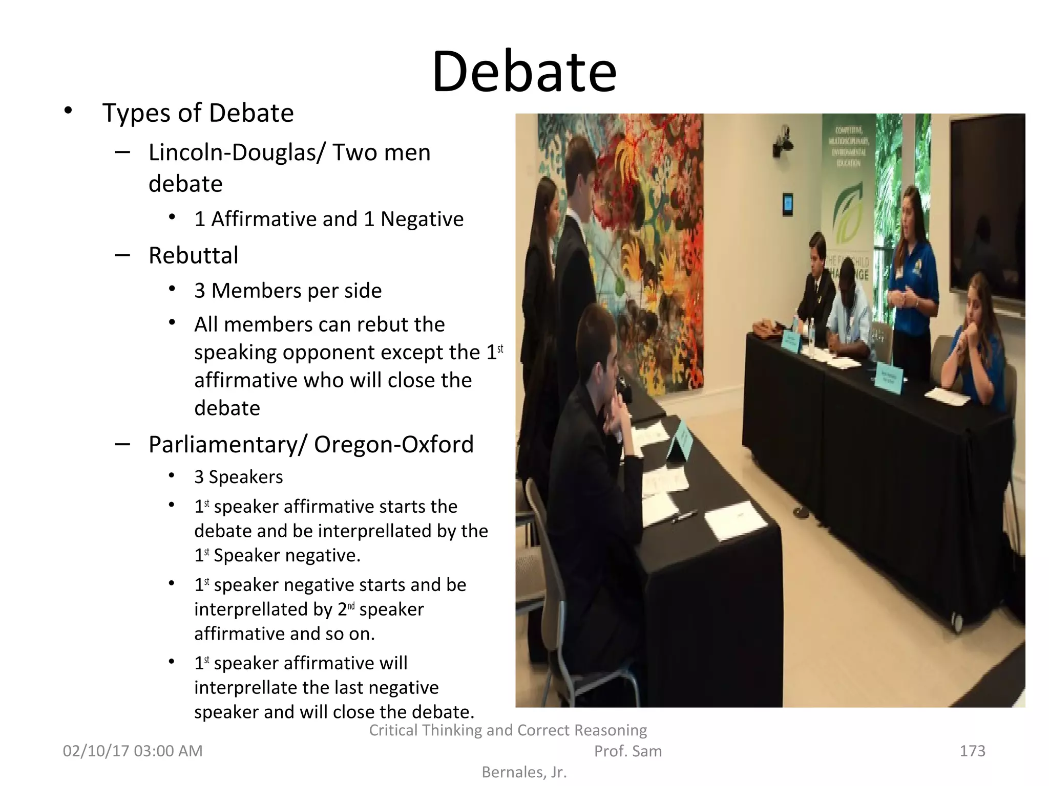 Debate• Types of Debate
– Lincoln-Douglas/ Two men
debate
• 1 Affirmative and 1 Negative
– Rebuttal
• 3 Members per side
• All members can rebut the
speaking opponent except the 1st
affirmative who will close the
debate
– Parliamentary/ Oregon-Oxford
• 3 Speakers
• 1st
speaker affirmative starts the
debate and be interprellated by the
1st
Speaker negative.
• 1st
speaker negative starts and be
interprellated by 2nd
speaker
affirmative and so on.
• 1st
speaker affirmative will
interprellate the last negative
speaker and will close the debate.
02/10/17 03:00 AM
Critical Thinking and Correct Reasoning
Prof. Sam
Bernales, Jr.
173
 