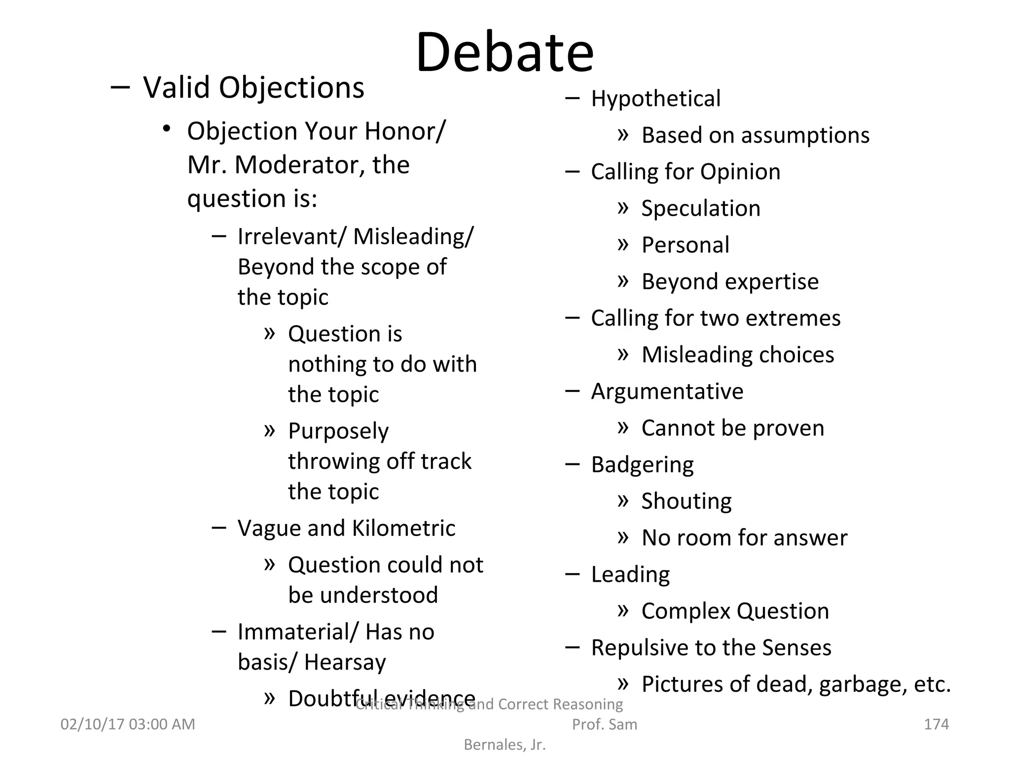 Debate– Valid Objections
• Objection Your Honor/
Mr. Moderator, the
question is:
– Irrelevant/ Misleading/
Beyond the scope of
the topic
» Question is
nothing to do with
the topic
» Purposely
throwing off track
the topic
– Vague and Kilometric
» Question could not
be understood
– Immaterial/ Has no
basis/ Hearsay
» Doubtful evidence
– Hypothetical
» Based on assumptions
– Calling for Opinion
» Speculation
» Personal
» Beyond expertise
– Calling for two extremes
» Misleading choices
– Argumentative
» Cannot be proven
– Badgering
» Shouting
» No room for answer
– Leading
» Complex Question
– Repulsive to the Senses
» Pictures of dead, garbage, etc.
02/10/17 03:00 AM
Critical Thinking and Correct Reasoning
Prof. Sam
Bernales, Jr.
174
 