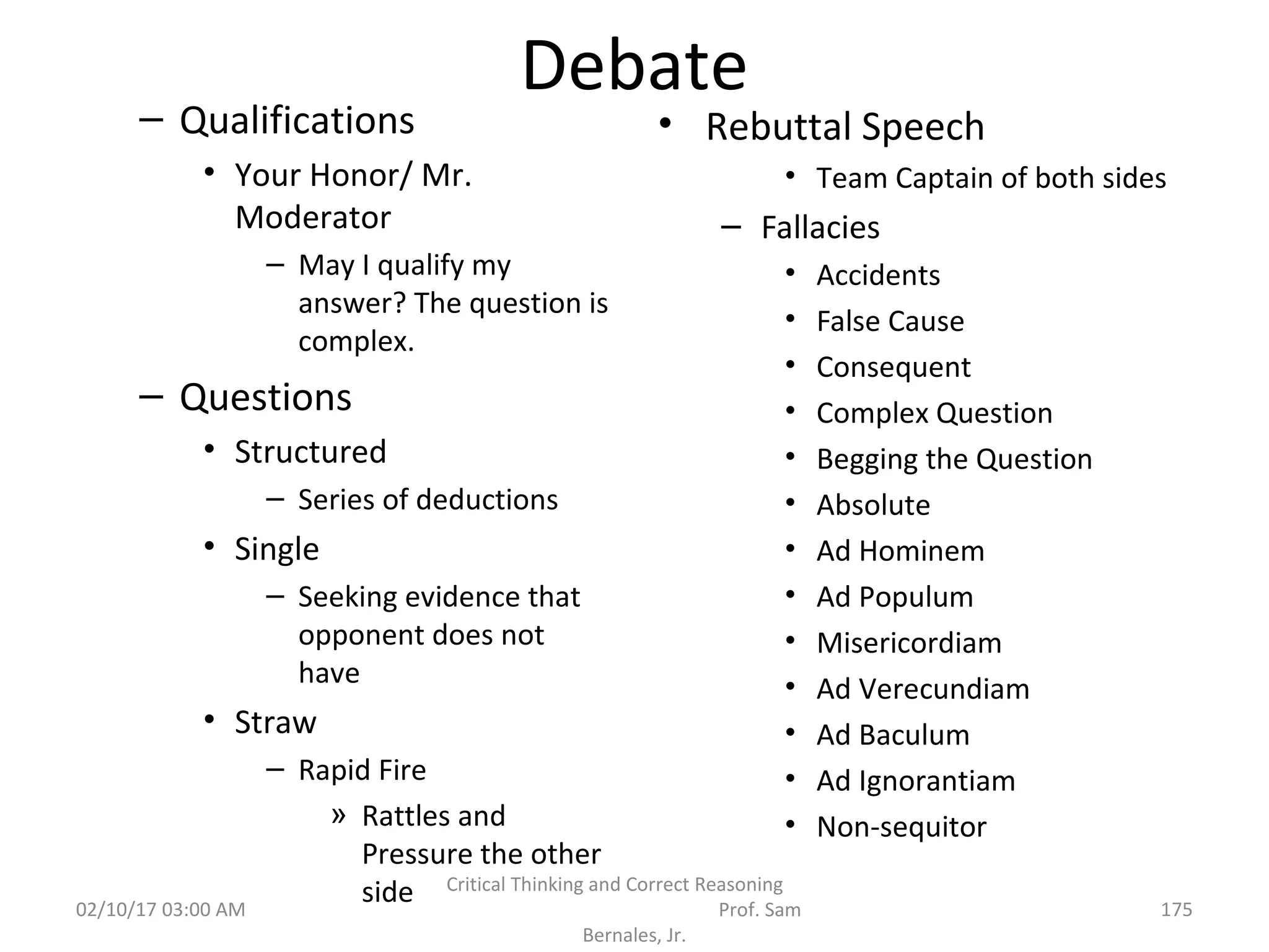Debate
– Qualifications
• Your Honor/ Mr.
Moderator
– May I qualify my
answer? The question is
complex.
– Questions
• Structured
– Series of deductions
• Single
– Seeking evidence that
opponent does not
have
• Straw
– Rapid Fire
» Rattles and
Pressure the other
side
• Rebuttal Speech
• Team Captain of both sides
– Fallacies
• Accidents
• False Cause
• Consequent
• Complex Question
• Begging the Question
• Absolute
• Ad Hominem
• Ad Populum
• Misericordiam
• Ad Verecundiam
• Ad Baculum
• Ad Ignorantiam
• Non-sequitor
02/10/17 03:00 AM
Critical Thinking and Correct Reasoning
Prof. Sam
Bernales, Jr.
175
 