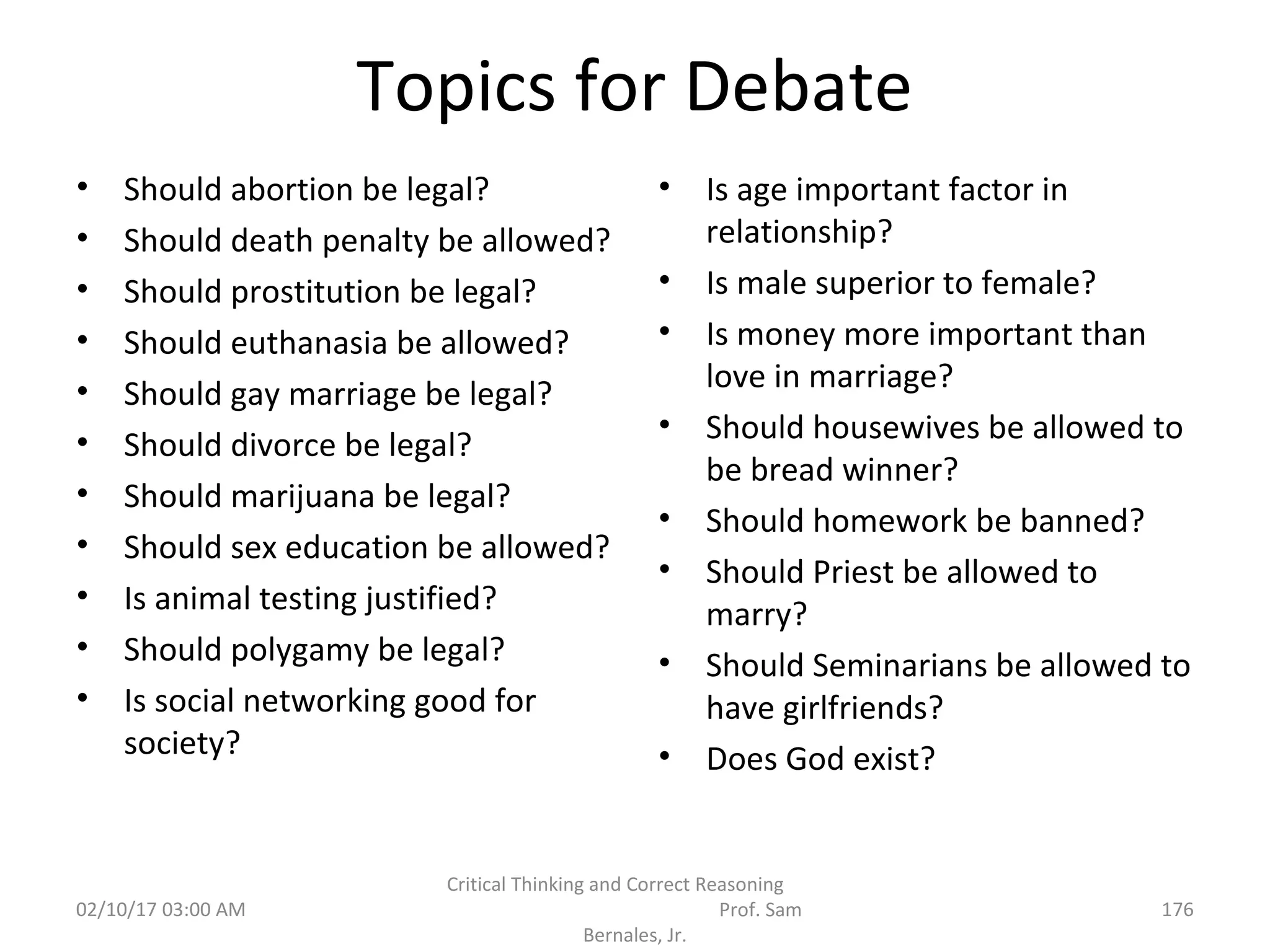 Topics for Debate
• Should abortion be legal?
• Should death penalty be allowed?
• Should prostitution be legal?
• Should euthanasia be allowed?
• Should gay marriage be legal?
• Should divorce be legal?
• Should marijuana be legal?
• Should sex education be allowed?
• Is animal testing justified?
• Should polygamy be legal?
• Is social networking good for
society?
• Is age important factor in
relationship?
• Is male superior to female?
• Is money more important than
love in marriage?
• Should housewives be allowed to
be bread winner?
• Should homework be banned?
• Should Priest be allowed to
marry?
• Should Seminarians be allowed to
have girlfriends?
• Does God exist?
02/10/17 03:00 AM
Critical Thinking and Correct Reasoning
Prof. Sam
Bernales, Jr.
176
 