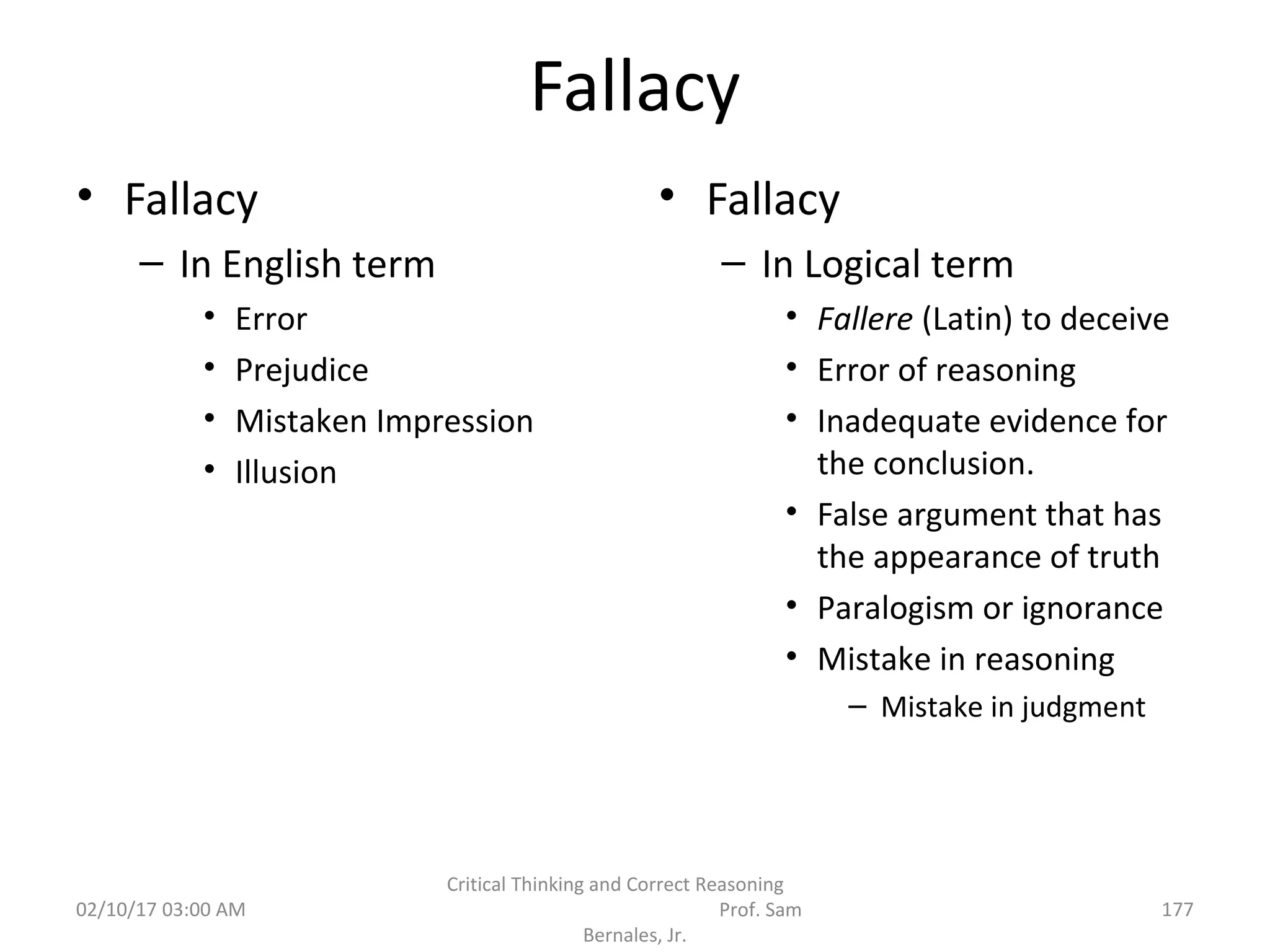 Fallacy
• Fallacy
– In English term
• Error
• Prejudice
• Mistaken Impression
• Illusion
• Fallacy
– In Logical term
• Fallere (Latin) to deceive
• Error of reasoning
• Inadequate evidence for
the conclusion.
• False argument that has
the appearance of truth
• Paralogism or ignorance
• Mistake in reasoning
– Mistake in judgment
02/10/17 03:00 AM
Critical Thinking and Correct Reasoning
Prof. Sam
Bernales, Jr.
177
 