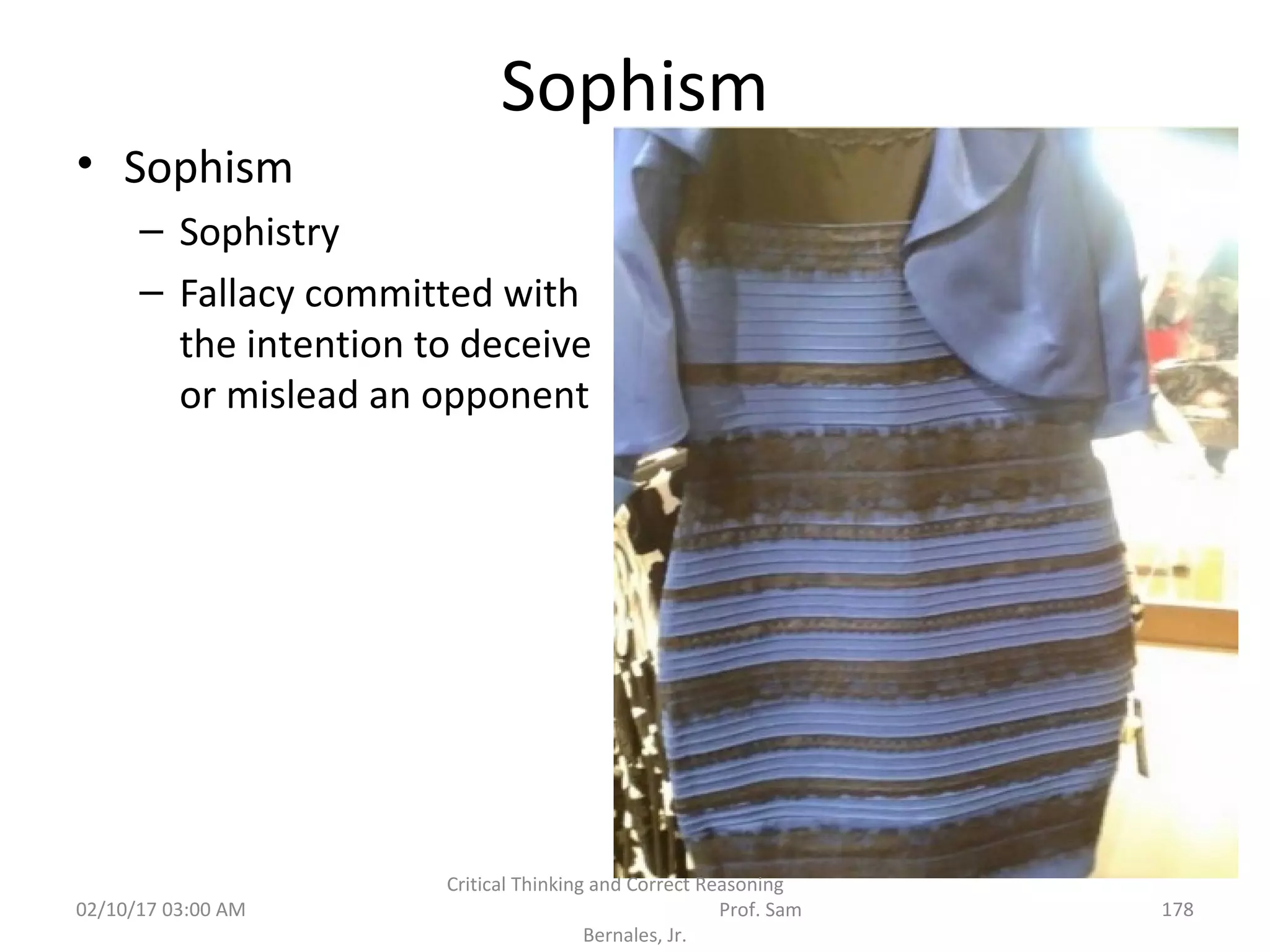 Sophism
• Sophism
– Sophistry
– Fallacy committed with
the intention to deceive
or mislead an opponent
02/10/17 03:00 AM
Critical Thinking and Correct Reasoning
Prof. Sam
Bernales, Jr.
178
 