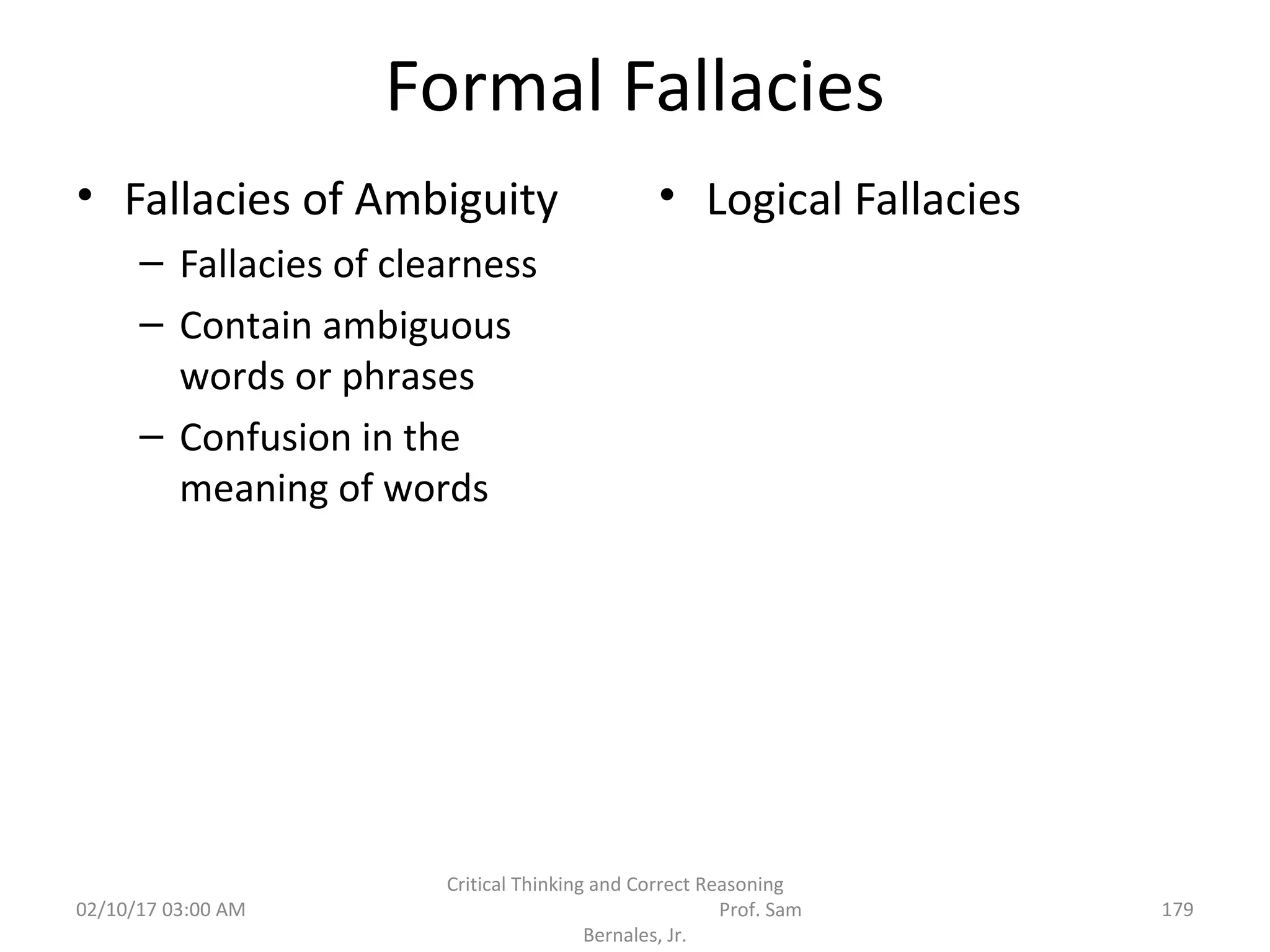 Formal Fallacies
• Fallacies of Ambiguity
– Fallacies of clearness
– Contain ambiguous
words or phrases
– Confusion in the
meaning of words
• Logical Fallacies
02/10/17 03:00 AM
Critical Thinking and Correct Reasoning
Prof. Sam
Bernales, Jr.
179
 
