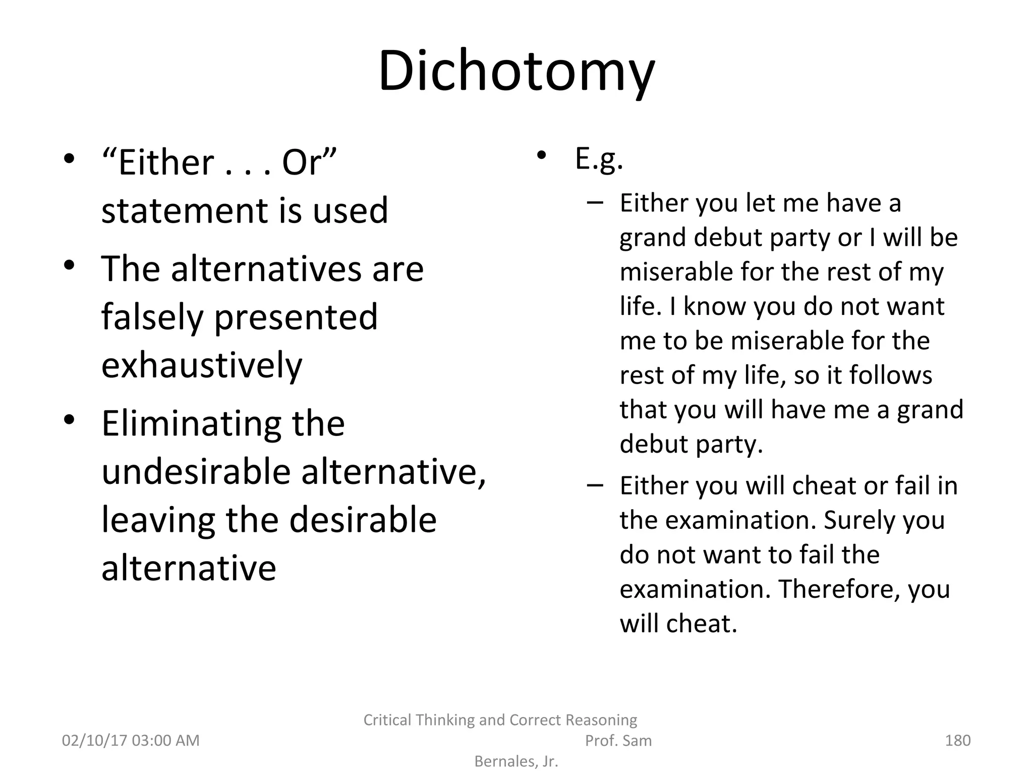 Dichotomy
• “Either . . . Or”
statement is used
• The alternatives are
falsely presented
exhaustively
• Eliminating the
undesirable alternative,
leaving the desirable
alternative
• E.g.
– Either you let me have a
grand debut party or I will be
miserable for the rest of my
life. I know you do not want
me to be miserable for the
rest of my life, so it follows
that you will have me a grand
debut party.
– Either you will cheat or fail in
the examination. Surely you
do not want to fail the
examination. Therefore, you
will cheat.
02/10/17 03:00 AM
Critical Thinking and Correct Reasoning
Prof. Sam
Bernales, Jr.
180
 