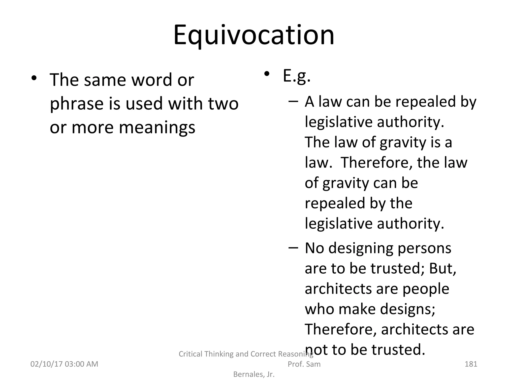 Equivocation
• The same word or
phrase is used with two
or more meanings
• E.g.
– A law can be repealed by
legislative authority.
The law of gravity is a
law. Therefore, the law
of gravity can be
repealed by the
legislative authority.
– No designing persons
are to be trusted; But,
architects are people
who make designs;
Therefore, architects are
not to be trusted.
02/10/17 03:00 AM
Critical Thinking and Correct Reasoning
Prof. Sam
Bernales, Jr.
181
 