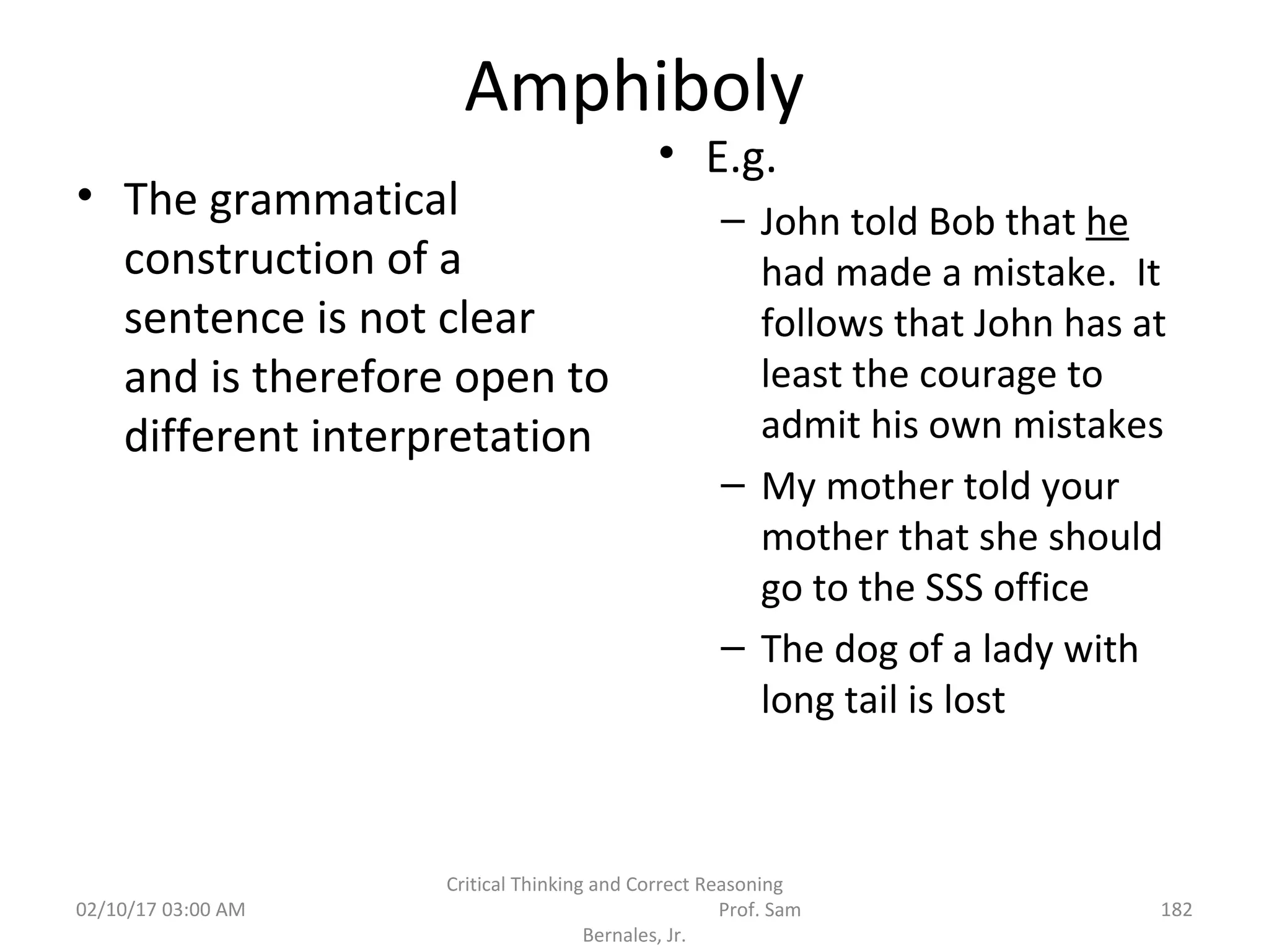 Amphiboly
• The grammatical
construction of a
sentence is not clear
and is therefore open to
different interpretation
• E.g.
– John told Bob that he
had made a mistake. It
follows that John has at
least the courage to
admit his own mistakes
– My mother told your
mother that she should
go to the SSS office
– The dog of a lady with
long tail is lost
02/10/17 03:00 AM
Critical Thinking and Correct Reasoning
Prof. Sam
Bernales, Jr.
182
 