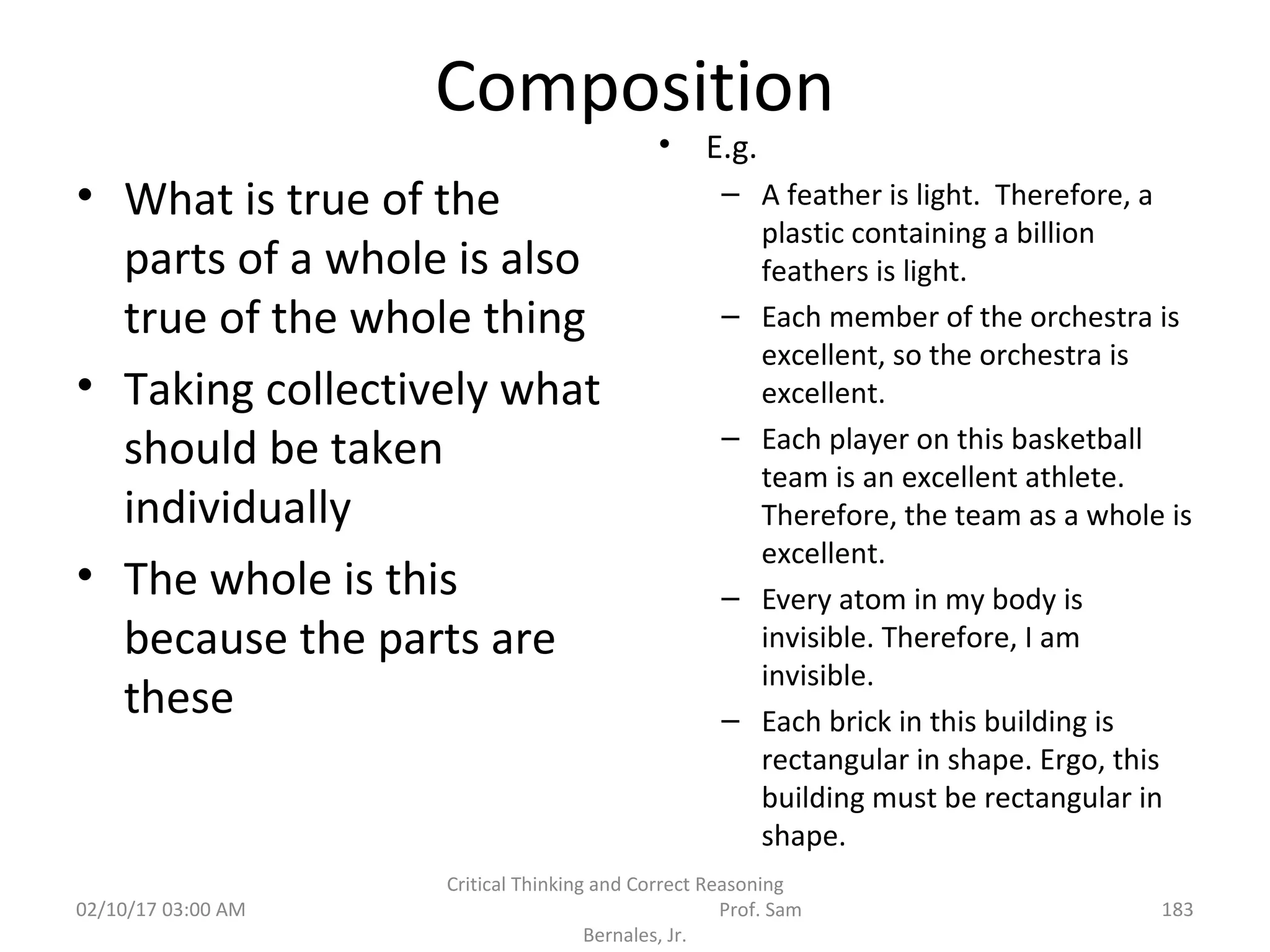 Composition
• What is true of the
parts of a whole is also
true of the whole thing
• Taking collectively what
should be taken
individually
• The whole is this
because the parts are
these
• E.g.
– A feather is light. Therefore, a
plastic containing a billion
feathers is light.
– Each member of the orchestra is
excellent, so the orchestra is
excellent.
– Each player on this basketball
team is an excellent athlete.
Therefore, the team as a whole is
excellent.
– Every atom in my body is
invisible. Therefore, I am
invisible.
– Each brick in this building is
rectangular in shape. Ergo, this
building must be rectangular in
shape.
02/10/17 03:00 AM
Critical Thinking and Correct Reasoning
Prof. Sam
Bernales, Jr.
183
 