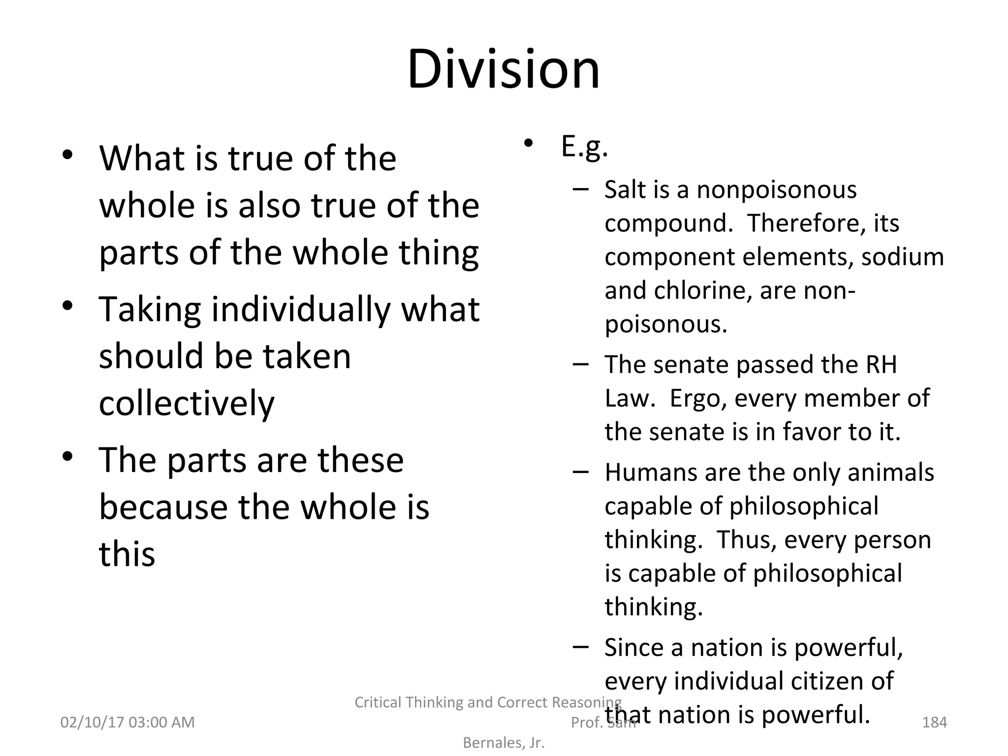 Division
• What is true of the
whole is also true of the
parts of the whole thing
• Taking individually what
should be taken
collectively
• The parts are these
because the whole is
this
• E.g.
– Salt is a nonpoisonous
compound. Therefore, its
component elements, sodium
and chlorine, are non-
poisonous.
– The senate passed the RH
Law. Ergo, every member of
the senate is in favor to it.
– Humans are the only animals
capable of philosophical
thinking. Thus, every person
is capable of philosophical
thinking.
– Since a nation is powerful,
every individual citizen of
that nation is powerful.02/10/17 03:00 AM
Critical Thinking and Correct Reasoning
Prof. Sam
Bernales, Jr.
184
 