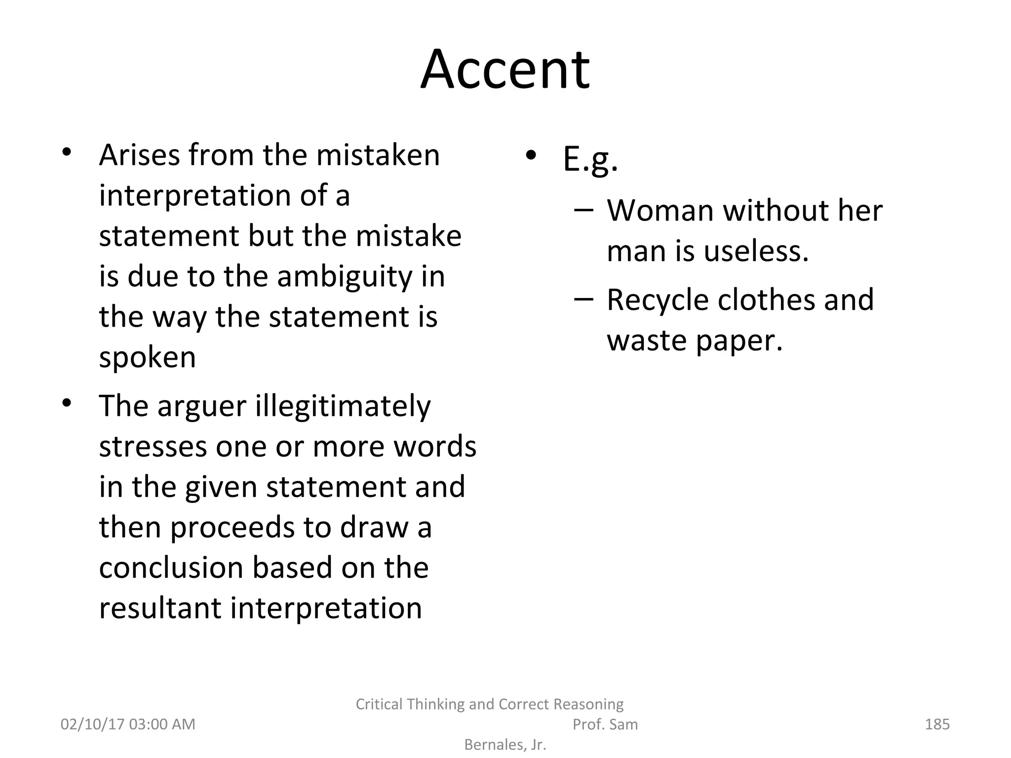 Accent
• Arises from the mistaken
interpretation of a
statement but the mistake
is due to the ambiguity in
the way the statement is
spoken
• The arguer illegitimately
stresses one or more words
in the given statement and
then proceeds to draw a
conclusion based on the
resultant interpretation
• E.g.
– Woman without her
man is useless.
– Recycle clothes and
waste paper.
02/10/17 03:00 AM
Critical Thinking and Correct Reasoning
Prof. Sam
Bernales, Jr.
185
 