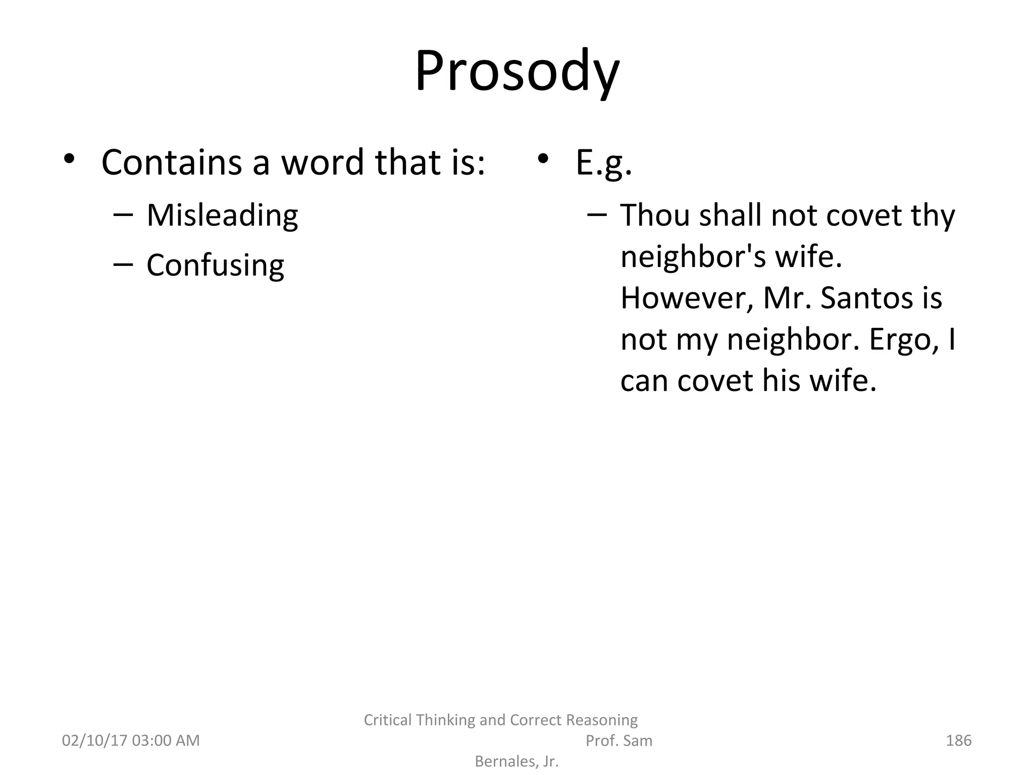Prosody
• Contains a word that is:
– Misleading
– Confusing
• E.g.
– Thou shall not covet thy
neighbor's wife.
However, Mr. Santos is
not my neighbor. Ergo, I
can covet his wife.
02/10/17 03:00 AM
Critical Thinking and Correct Reasoning
Prof. Sam
Bernales, Jr.
186
 