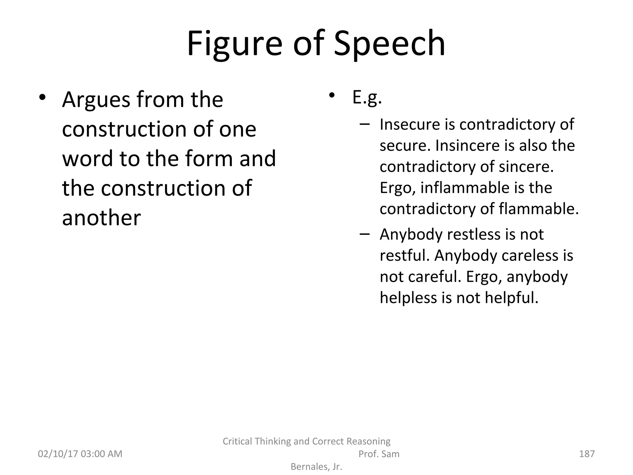 Figure of Speech
• Argues from the
construction of one
word to the form and
the construction of
another
• E.g.
– Insecure is contradictory of
secure. Insincere is also the
contradictory of sincere.
Ergo, inflammable is the
contradictory of flammable.
– Anybody restless is not
restful. Anybody careless is
not careful. Ergo, anybody
helpless is not helpful.
02/10/17 03:00 AM
Critical Thinking and Correct Reasoning
Prof. Sam
Bernales, Jr.
187
 