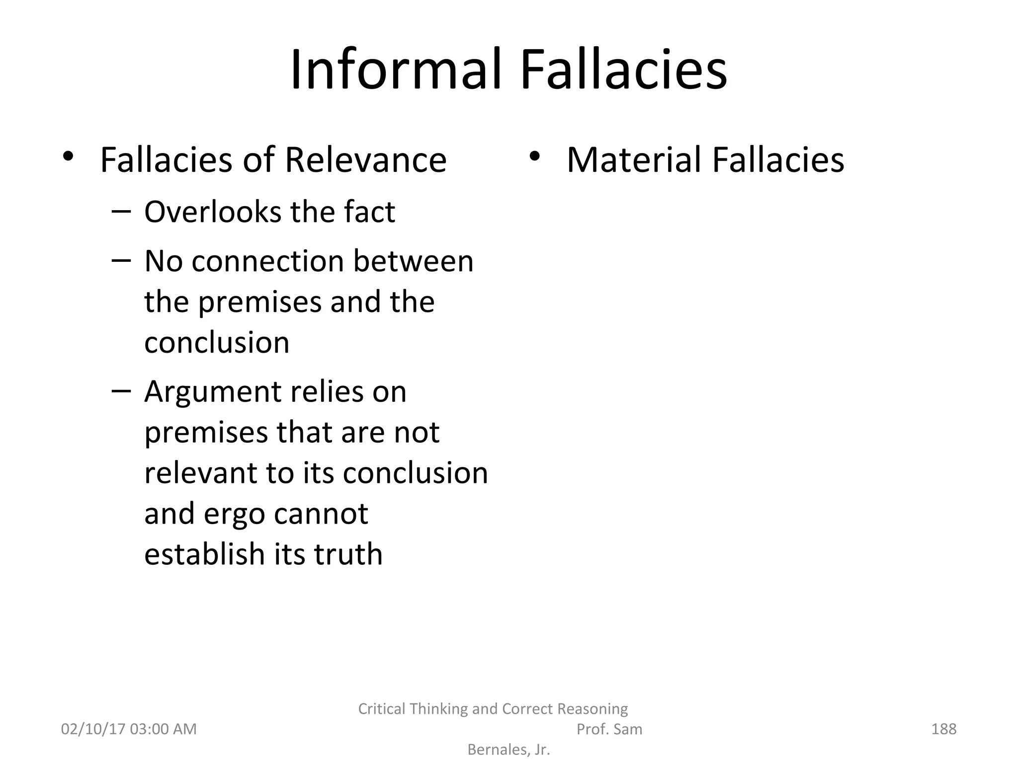 Informal Fallacies
• Fallacies of Relevance
– Overlooks the fact
– No connection between
the premises and the
conclusion
– Argument relies on
premises that are not
relevant to its conclusion
and ergo cannot
establish its truth
• Material Fallacies
02/10/17 03:00 AM
Critical Thinking and Correct Reasoning
Prof. Sam
Bernales, Jr.
188
 