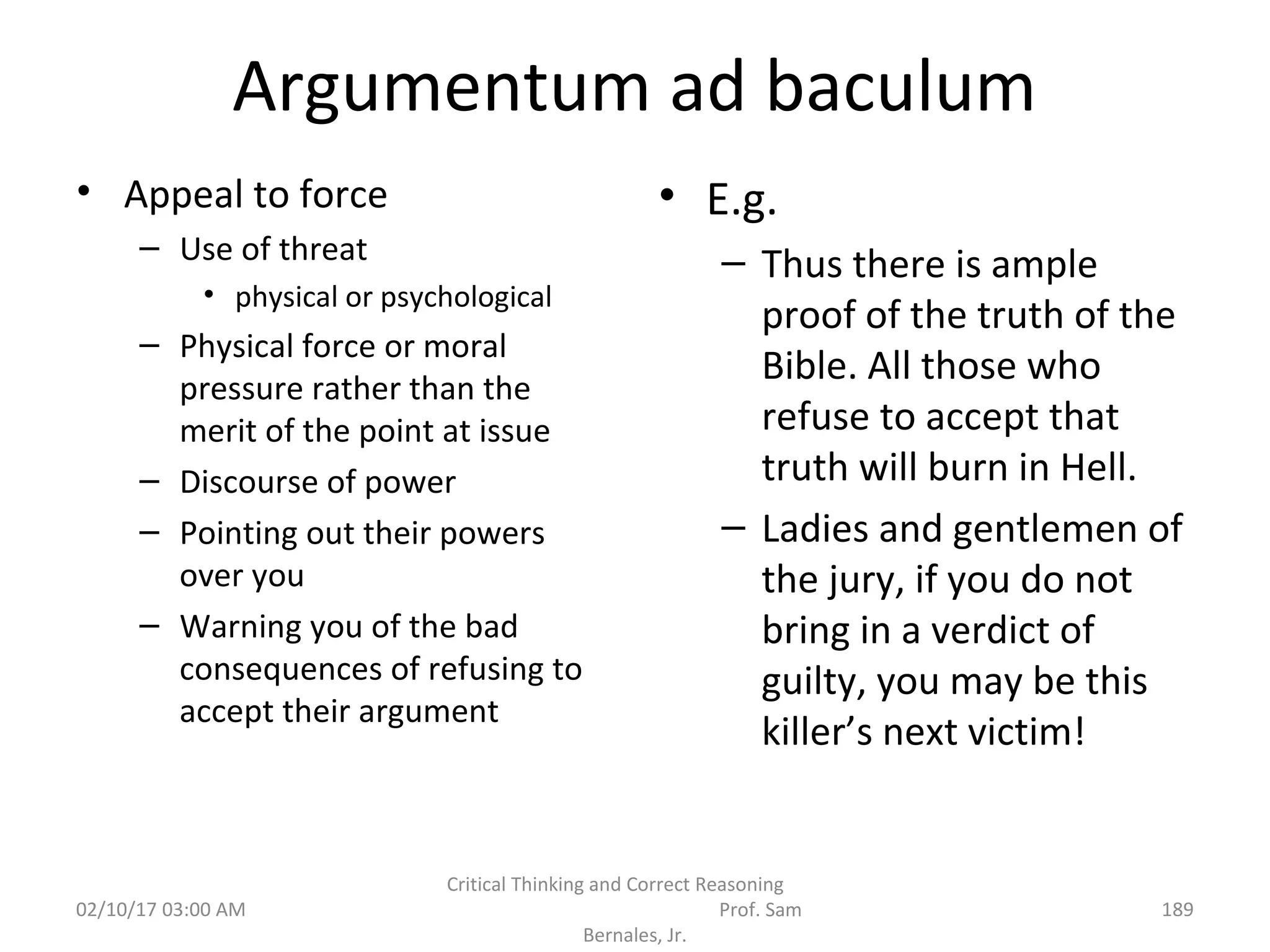 Argumentum ad baculum
• Appeal to force
– Use of threat
• physical or psychological
– Physical force or moral
pressure rather than the
merit of the point at issue
– Discourse of power
– Pointing out their powers
over you
– Warning you of the bad
consequences of refusing to
accept their argument
• E.g.
– Thus there is ample
proof of the truth of the
Bible. All those who
refuse to accept that
truth will burn in Hell.
– Ladies and gentlemen of
the jury, if you do not
bring in a verdict of
guilty, you may be this
killer’s next victim!
02/10/17 03:00 AM
Critical Thinking and Correct Reasoning
Prof. Sam
Bernales, Jr.
189
 