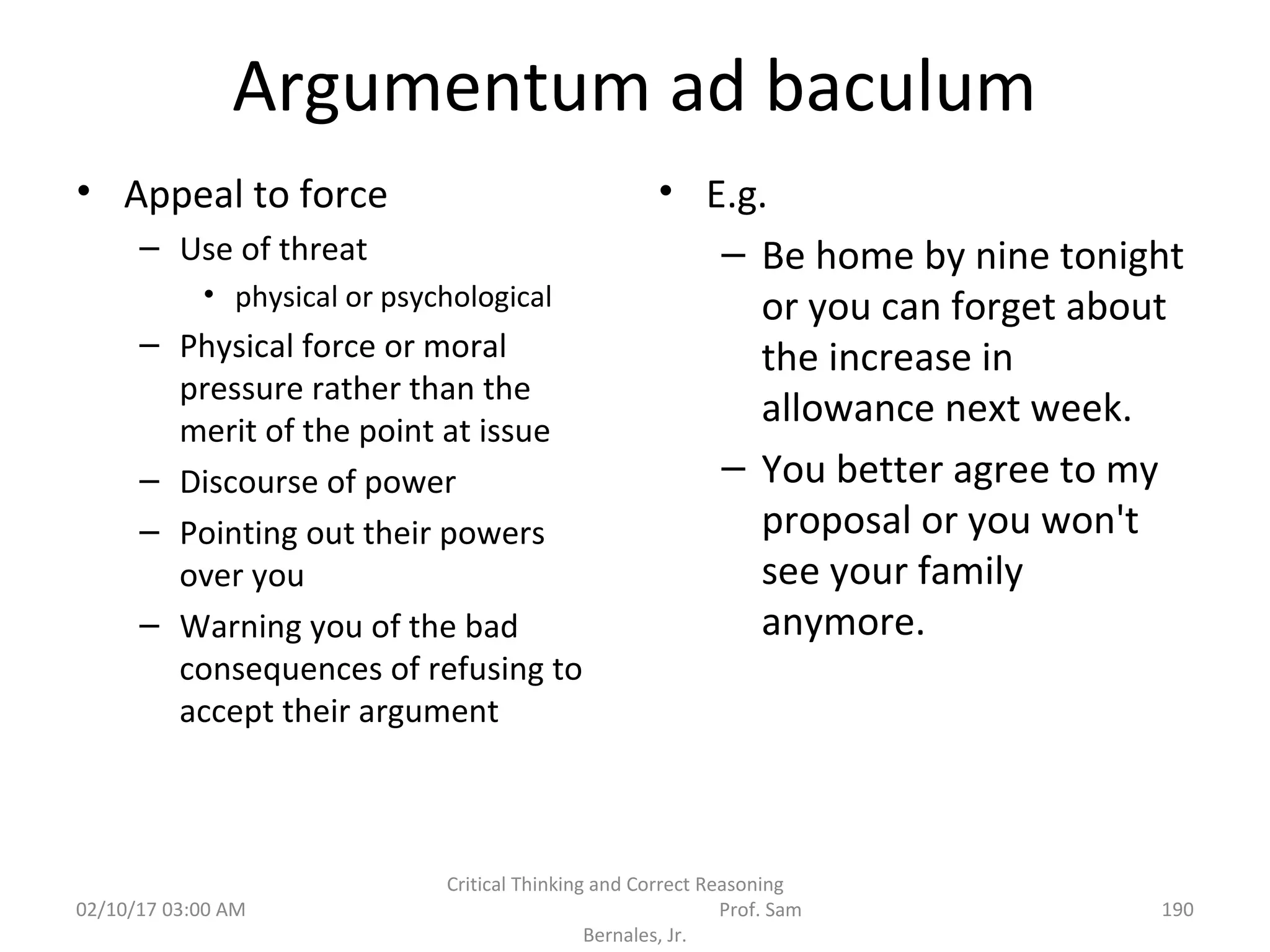Argumentum ad baculum
• Appeal to force
– Use of threat
• physical or psychological
– Physical force or moral
pressure rather than the
merit of the point at issue
– Discourse of power
– Pointing out their powers
over you
– Warning you of the bad
consequences of refusing to
accept their argument
• E.g.
– Be home by nine tonight
or you can forget about
the increase in
allowance next week.
– You better agree to my
proposal or you won't
see your family
anymore.
02/10/17 03:00 AM
Critical Thinking and Correct Reasoning
Prof. Sam
Bernales, Jr.
190
 
