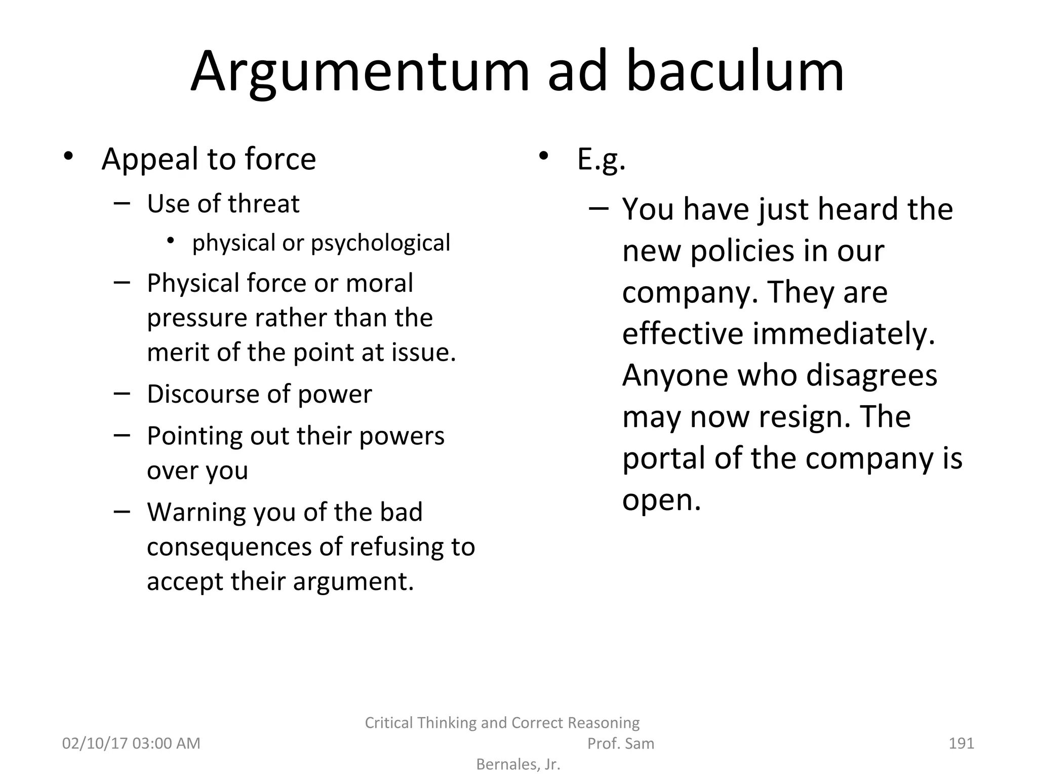 Argumentum ad baculum
• Appeal to force
– Use of threat
• physical or psychological
– Physical force or moral
pressure rather than the
merit of the point at issue.
– Discourse of power
– Pointing out their powers
over you
– Warning you of the bad
consequences of refusing to
accept their argument.
• E.g.
– You have just heard the
new policies in our
company. They are
effective immediately.
Anyone who disagrees
may now resign. The
portal of the company is
open.
02/10/17 03:00 AM
Critical Thinking and Correct Reasoning
Prof. Sam
Bernales, Jr.
191
 