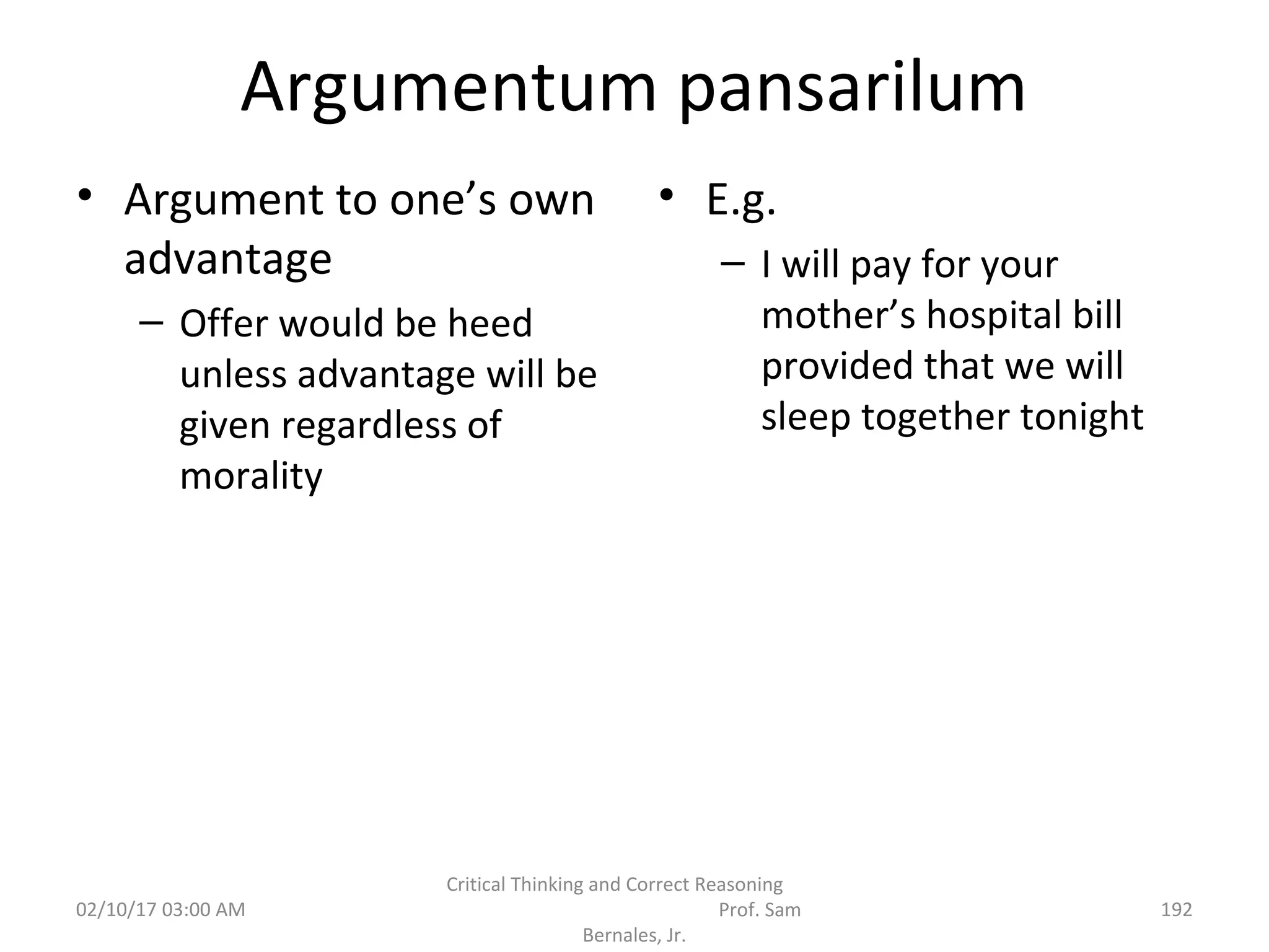 Argumentum pansarilum
• Argument to one’s own
advantage
– Offer would be heed
unless advantage will be
given regardless of
morality
• E.g.
– I will pay for your
mother’s hospital bill
provided that we will
sleep together tonight
02/10/17 03:00 AM
Critical Thinking and Correct Reasoning
Prof. Sam
Bernales, Jr.
192
 