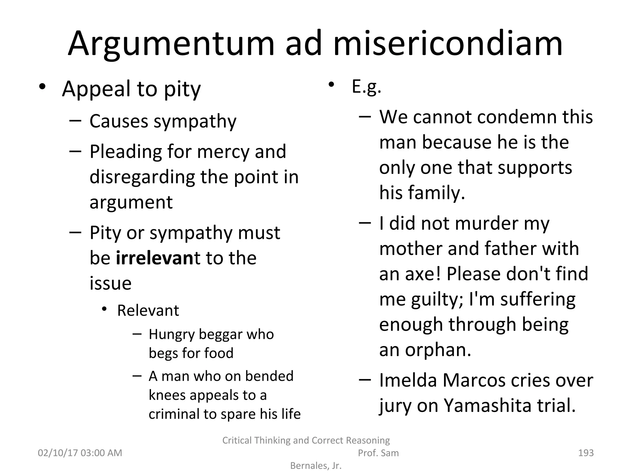 Argumentum ad misericondiam
• Appeal to pity
– Causes sympathy
– Pleading for mercy and
disregarding the point in
argument
– Pity or sympathy must
be irrelevant to the
issue
• Relevant
– Hungry beggar who
begs for food
– A man who on bended
knees appeals to a
criminal to spare his life
• E.g.
– We cannot condemn this
man because he is the
only one that supports
his family.
– I did not murder my
mother and father with
an axe! Please don't find
me guilty; I'm suffering
enough through being
an orphan.
– Imelda Marcos cries over
jury on Yamashita trial.
02/10/17 03:00 AM
Critical Thinking and Correct Reasoning
Prof. Sam
Bernales, Jr.
193
 