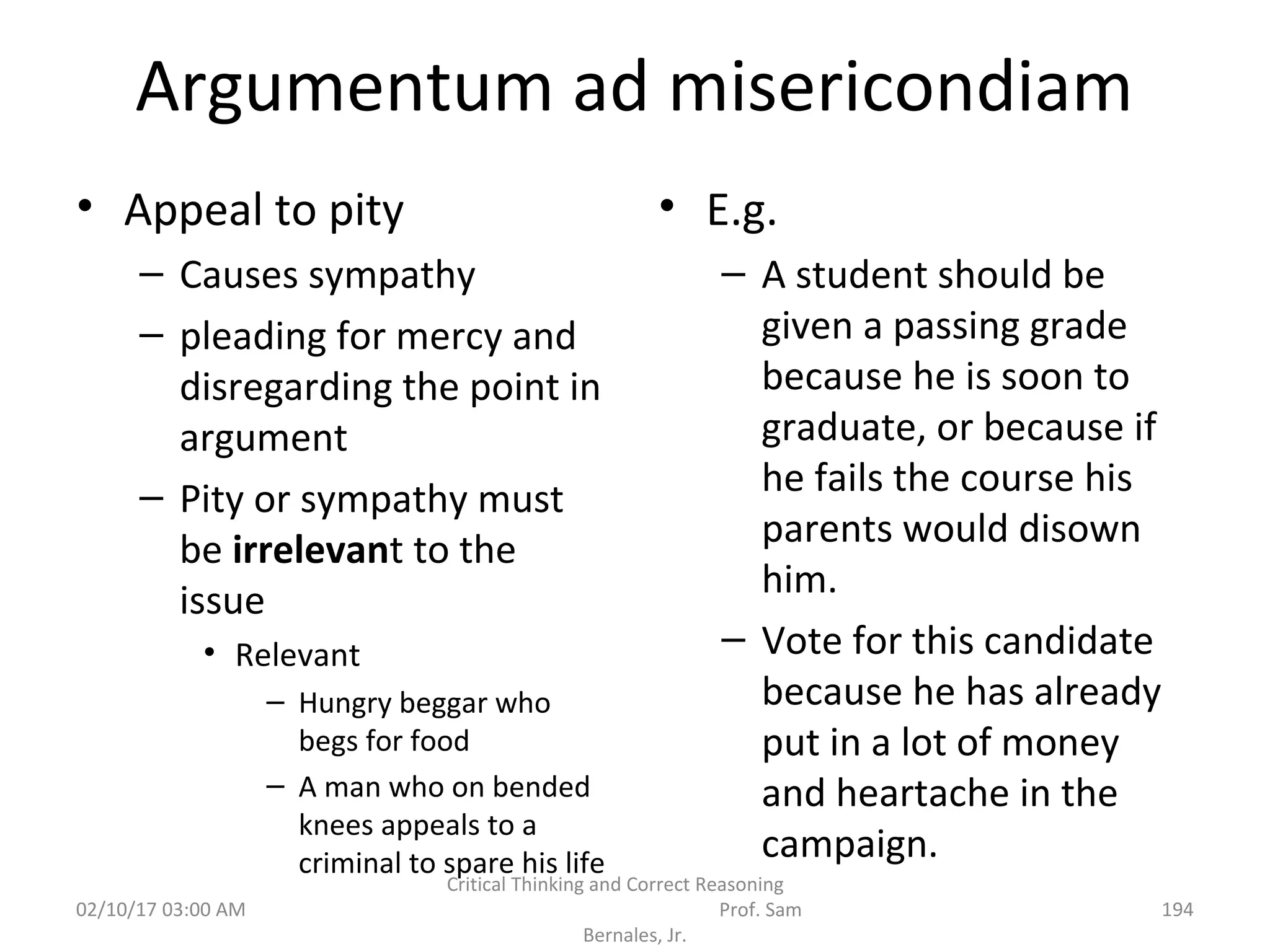 Argumentum ad misericondiam
• Appeal to pity
– Causes sympathy
– pleading for mercy and
disregarding the point in
argument
– Pity or sympathy must
be irrelevant to the
issue
• Relevant
– Hungry beggar who
begs for food
– A man who on bended
knees appeals to a
criminal to spare his life
• E.g.
– A student should be
given a passing grade
because he is soon to
graduate, or because if
he fails the course his
parents would disown
him.
– Vote for this candidate
because he has already
put in a lot of money
and heartache in the
campaign.
02/10/17 03:00 AM
Critical Thinking and Correct Reasoning
Prof. Sam
Bernales, Jr.
194
 