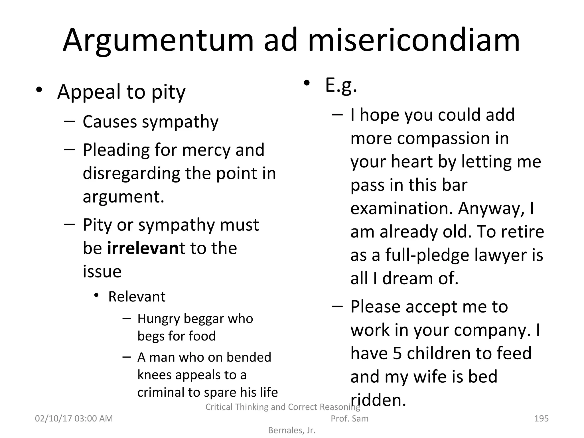 Argumentum ad misericondiam
• Appeal to pity
– Causes sympathy
– Pleading for mercy and
disregarding the point in
argument.
– Pity or sympathy must
be irrelevant to the
issue
• Relevant
– Hungry beggar who
begs for food
– A man who on bended
knees appeals to a
criminal to spare his life
• E.g.
– I hope you could add
more compassion in
your heart by letting me
pass in this bar
examination. Anyway, I
am already old. To retire
as a full-pledge lawyer is
all I dream of.
– Please accept me to
work in your company. I
have 5 children to feed
and my wife is bed
ridden.
02/10/17 03:00 AM
Critical Thinking and Correct Reasoning
Prof. Sam
Bernales, Jr.
195
 