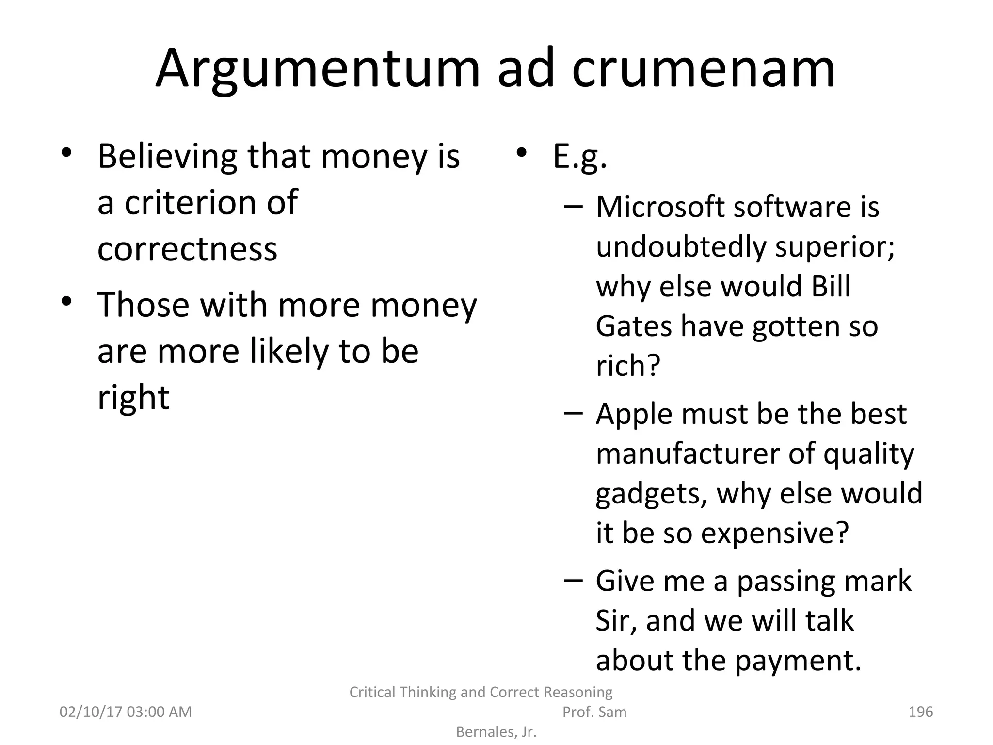 Argumentum ad crumenam
• Believing that money is
a criterion of
correctness
• Those with more money
are more likely to be
right
• E.g.
– Microsoft software is
undoubtedly superior;
why else would Bill
Gates have gotten so
rich?
– Apple must be the best
manufacturer of quality
gadgets, why else would
it be so expensive?
– Give me a passing mark
Sir, and we will talk
about the payment.
02/10/17 03:00 AM
Critical Thinking and Correct Reasoning
Prof. Sam
Bernales, Jr.
196
 