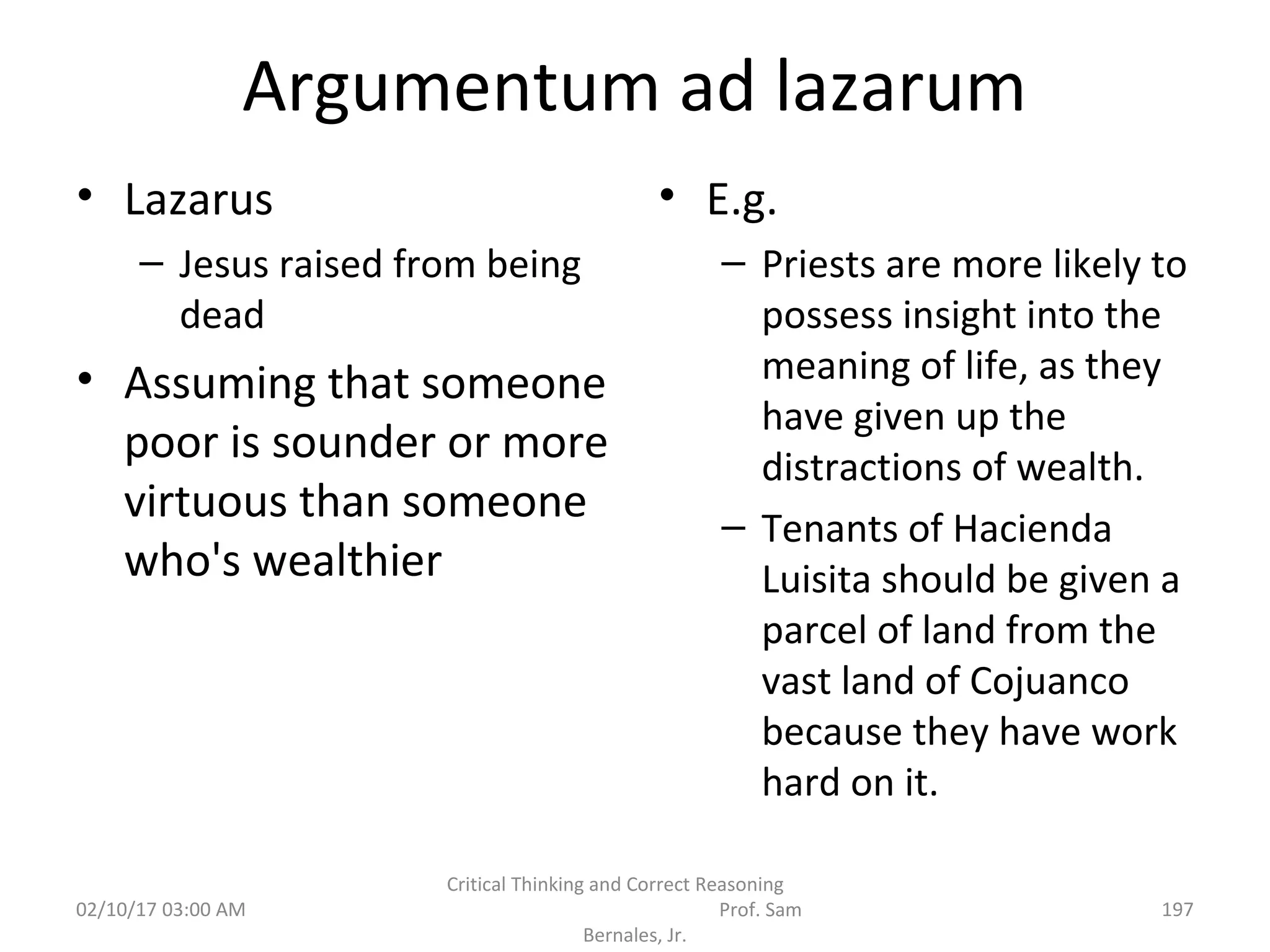 Argumentum ad lazarum
• Lazarus
– Jesus raised from being
dead
• Assuming that someone
poor is sounder or more
virtuous than someone
who's wealthier
• E.g.
– Priests are more likely to
possess insight into the
meaning of life, as they
have given up the
distractions of wealth.
– Tenants of Hacienda
Luisita should be given a
parcel of land from the
vast land of Cojuanco
because they have work
hard on it.
02/10/17 03:00 AM
Critical Thinking and Correct Reasoning
Prof. Sam
Bernales, Jr.
197
 