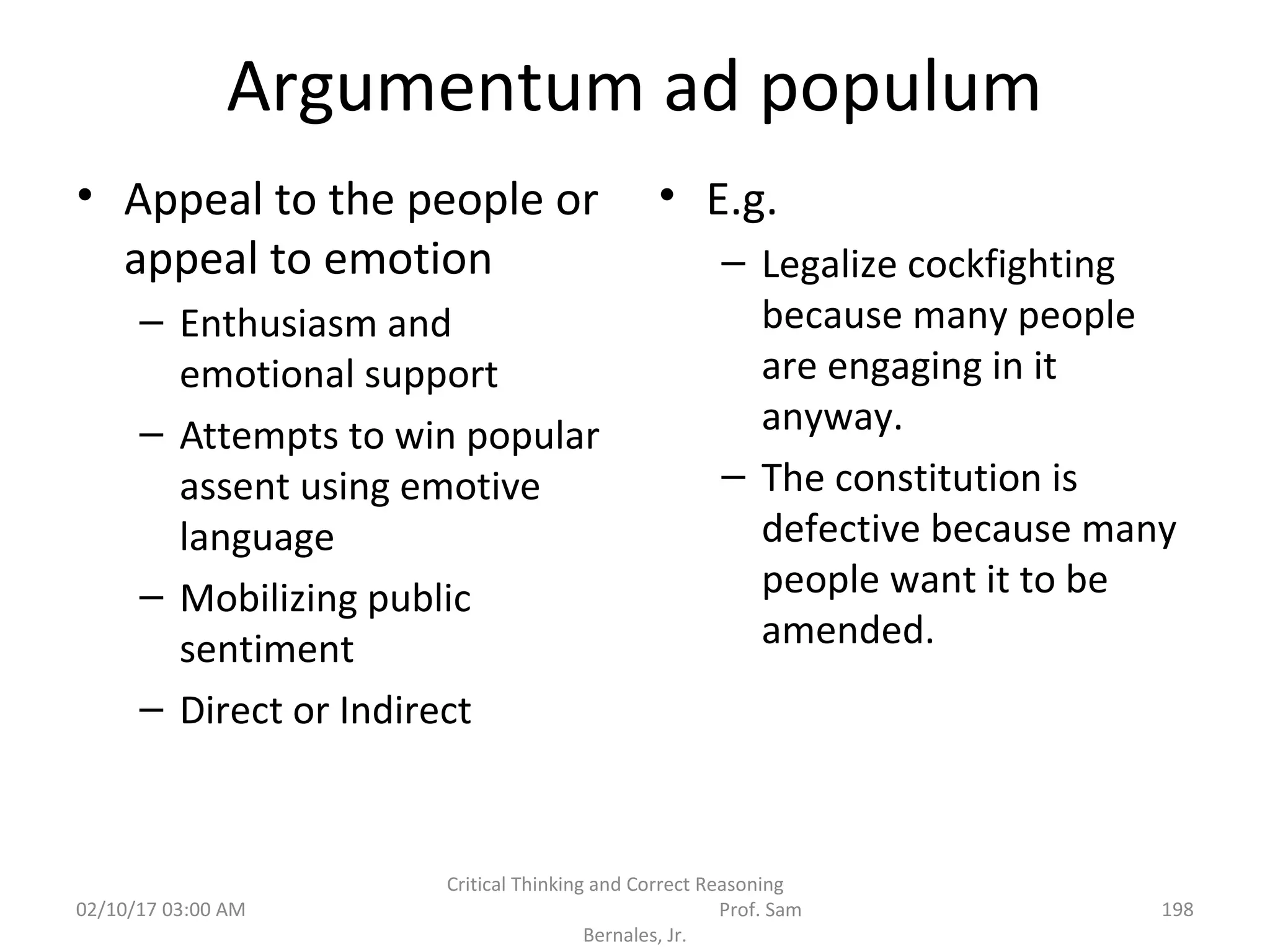 Argumentum ad populum
• Appeal to the people or
appeal to emotion
– Enthusiasm and
emotional support
– Attempts to win popular
assent using emotive
language
– Mobilizing public
sentiment
– Direct or Indirect
• E.g.
– Legalize cockfighting
because many people
are engaging in it
anyway.
– The constitution is
defective because many
people want it to be
amended.
02/10/17 03:00 AM
Critical Thinking and Correct Reasoning
Prof. Sam
Bernales, Jr.
198
 