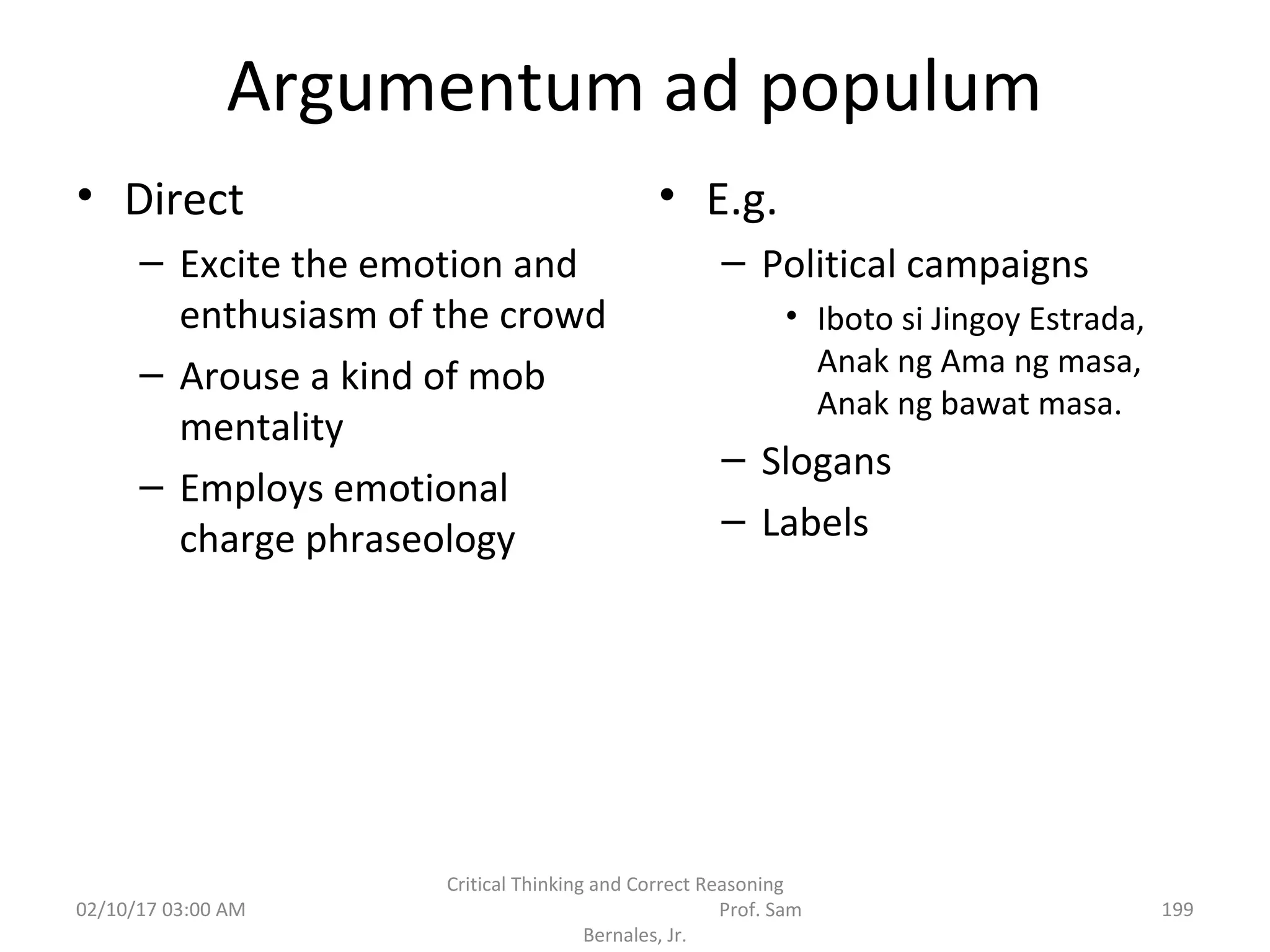 Argumentum ad populum
• Direct
– Excite the emotion and
enthusiasm of the crowd
– Arouse a kind of mob
mentality
– Employs emotional
charge phraseology
• E.g.
– Political campaigns
• Iboto si Jingoy Estrada,
Anak ng Ama ng masa,
Anak ng bawat masa.
– Slogans
– Labels
02/10/17 03:00 AM
Critical Thinking and Correct Reasoning
Prof. Sam
Bernales, Jr.
199
 