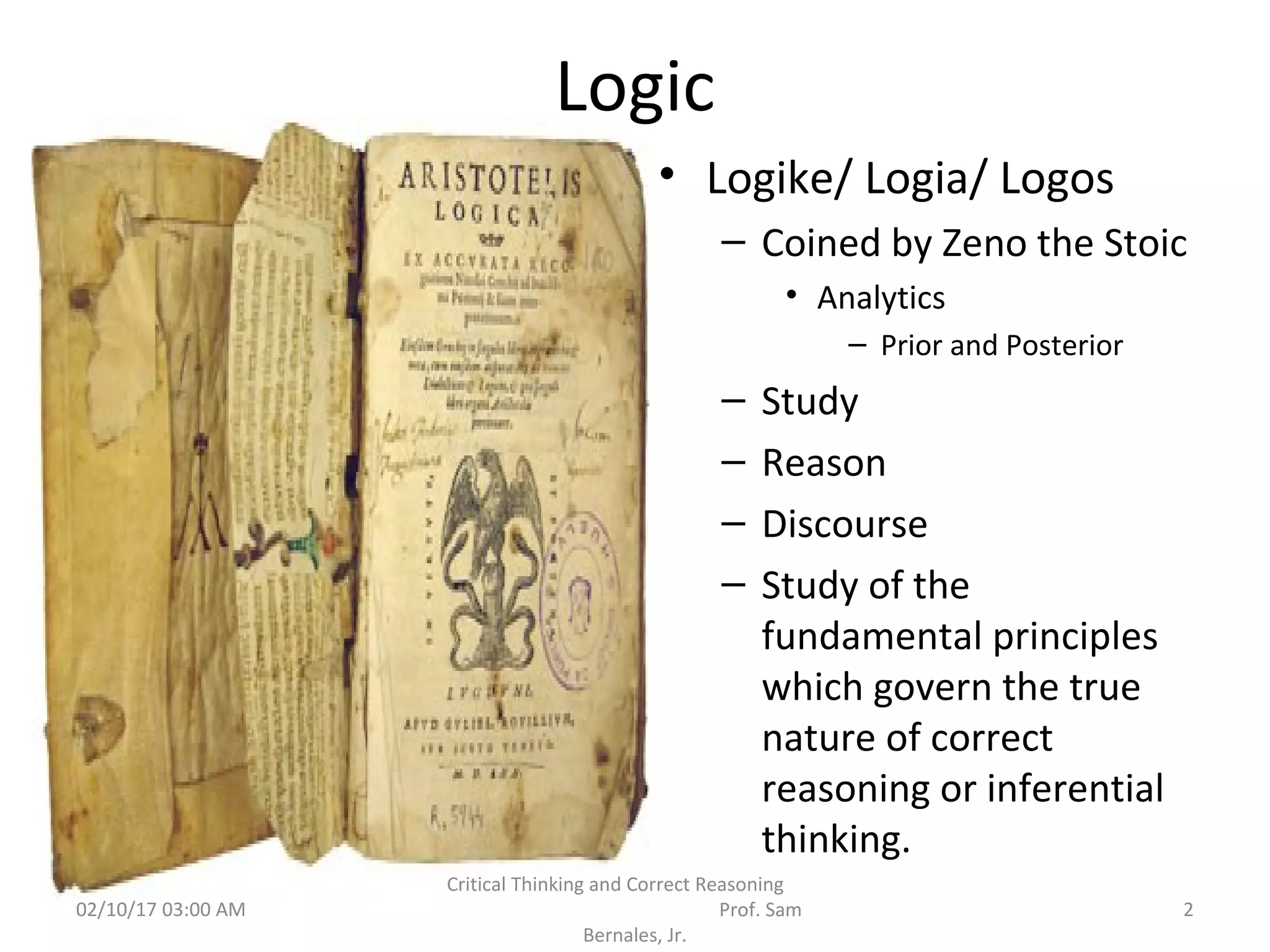 Logic
• Logike/ Logia/ Logos
– Coined by Zeno the Stoic
• Analytics
– Prior and Posterior
– Study
– Reason
– Discourse
– Study of the
fundamental principles
which govern the true
nature of correct
reasoning or inferential
thinking.
02/10/17 03:00 AM 2
Critical Thinking and Correct Reasoning
Prof. Sam
Bernales, Jr.
 