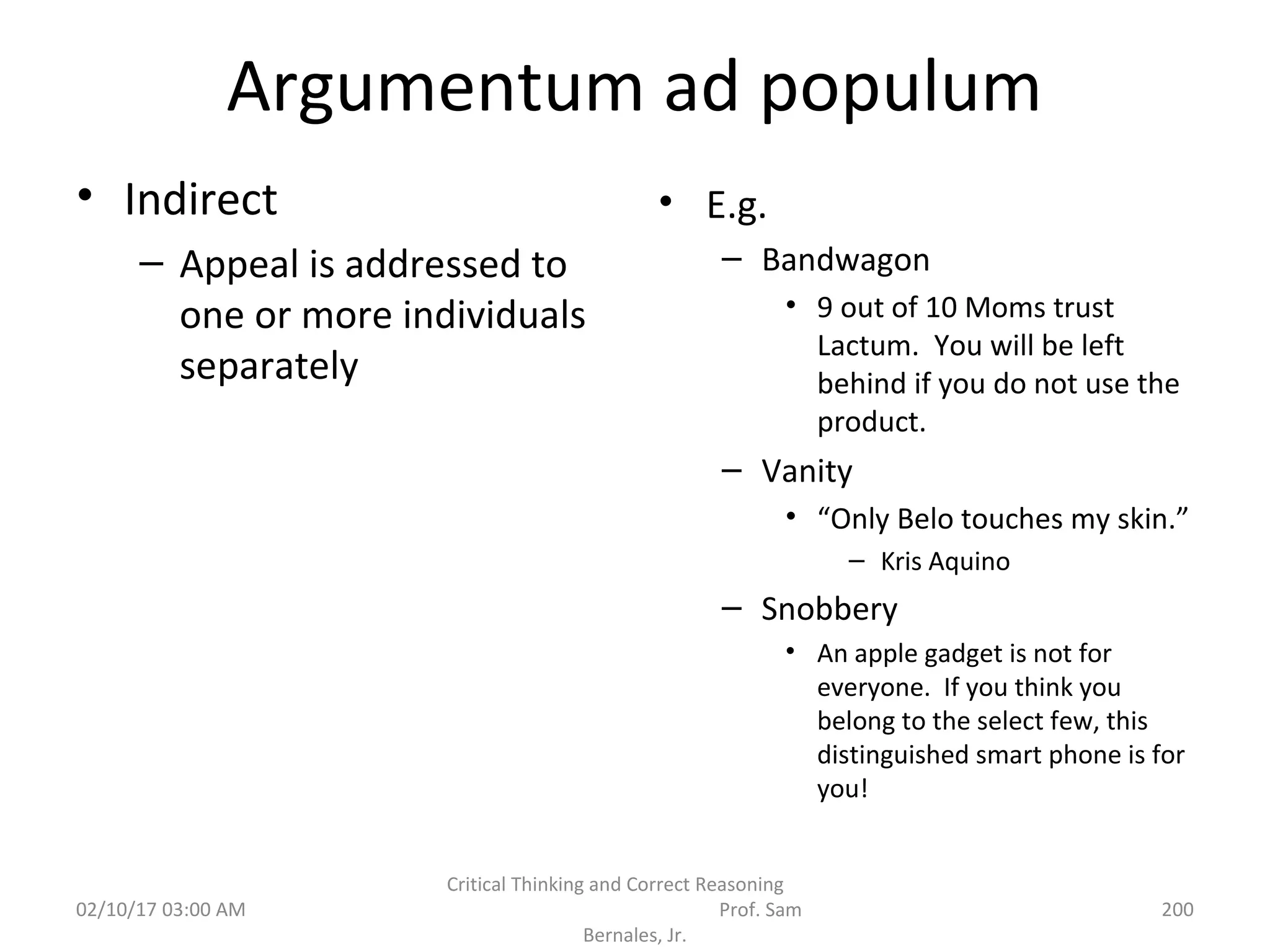 Argumentum ad populum
• Indirect
– Appeal is addressed to
one or more individuals
separately
• E.g.
– Bandwagon
• 9 out of 10 Moms trust
Lactum. You will be left
behind if you do not use the
product.
– Vanity
• “Only Belo touches my skin.”
– Kris Aquino
– Snobbery
• An apple gadget is not for
everyone. If you think you
belong to the select few, this
distinguished smart phone is for
you!
02/10/17 03:00 AM
Critical Thinking and Correct Reasoning
Prof. Sam
Bernales, Jr.
200
 