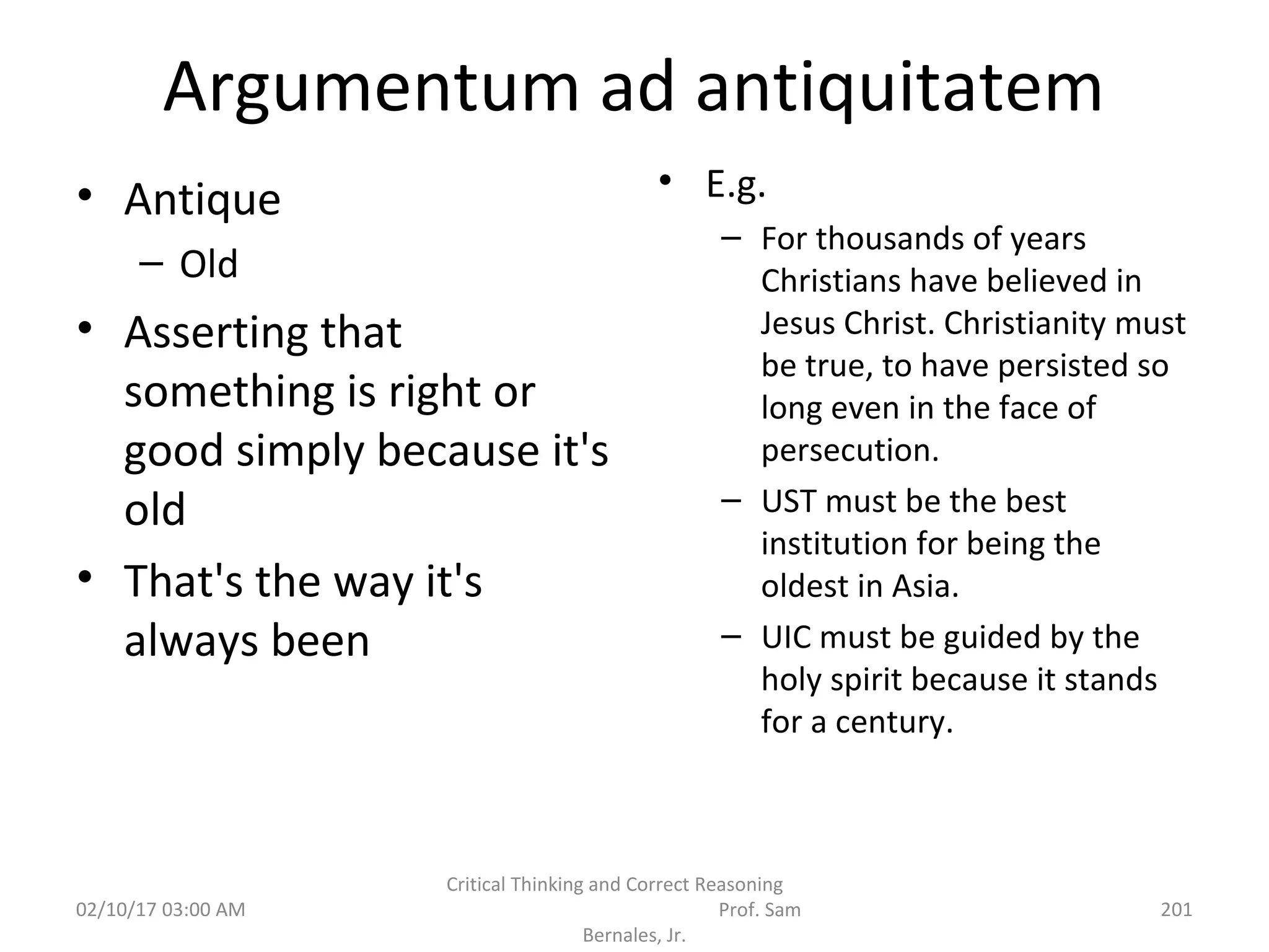 Argumentum ad antiquitatem
• Antique
– Old
• Asserting that
something is right or
good simply because it's
old
• That's the way it's
always been
• E.g.
– For thousands of years
Christians have believed in
Jesus Christ. Christianity must
be true, to have persisted so
long even in the face of
persecution.
– UST must be the best
institution for being the
oldest in Asia.
– UIC must be guided by the
holy spirit because it stands
for a century.
02/10/17 03:00 AM
Critical Thinking and Correct Reasoning
Prof. Sam
Bernales, Jr.
201
 