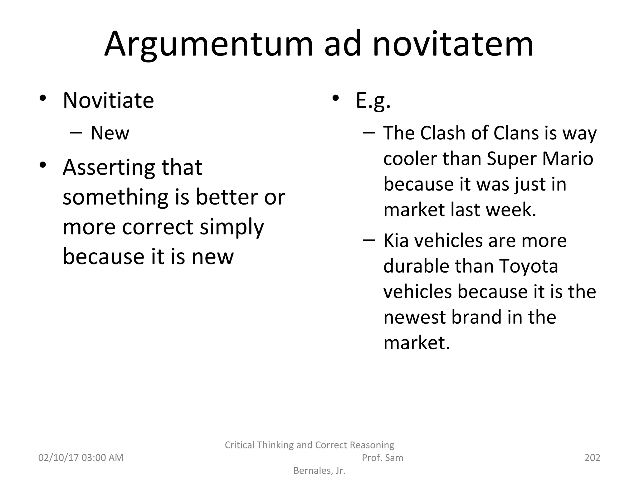 Argumentum ad novitatem
• Novitiate
– New
• Asserting that
something is better or
more correct simply
because it is new
• E.g.
– The Clash of Clans is way
cooler than Super Mario
because it was just in
market last week.
– Kia vehicles are more
durable than Toyota
vehicles because it is the
newest brand in the
market.
02/10/17 03:00 AM
Critical Thinking and Correct Reasoning
Prof. Sam
Bernales, Jr.
202
 