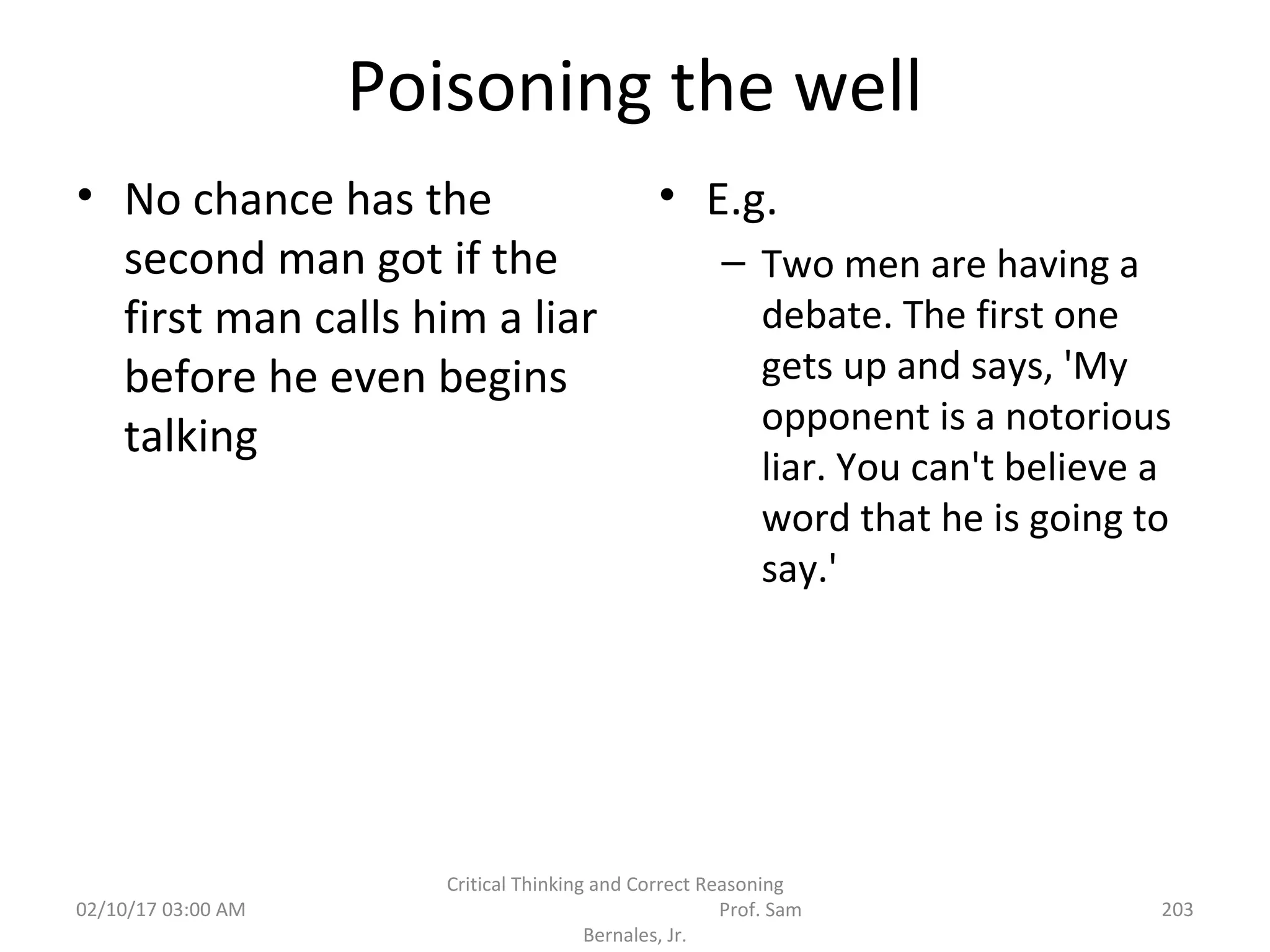 Poisoning the well
• No chance has the
second man got if the
first man calls him a liar
before he even begins
talking
• E.g.
– Two men are having a
debate. The first one
gets up and says, 'My
opponent is a notorious
liar. You can't believe a
word that he is going to
say.'
02/10/17 03:00 AM
Critical Thinking and Correct Reasoning
Prof. Sam
Bernales, Jr.
203
 
