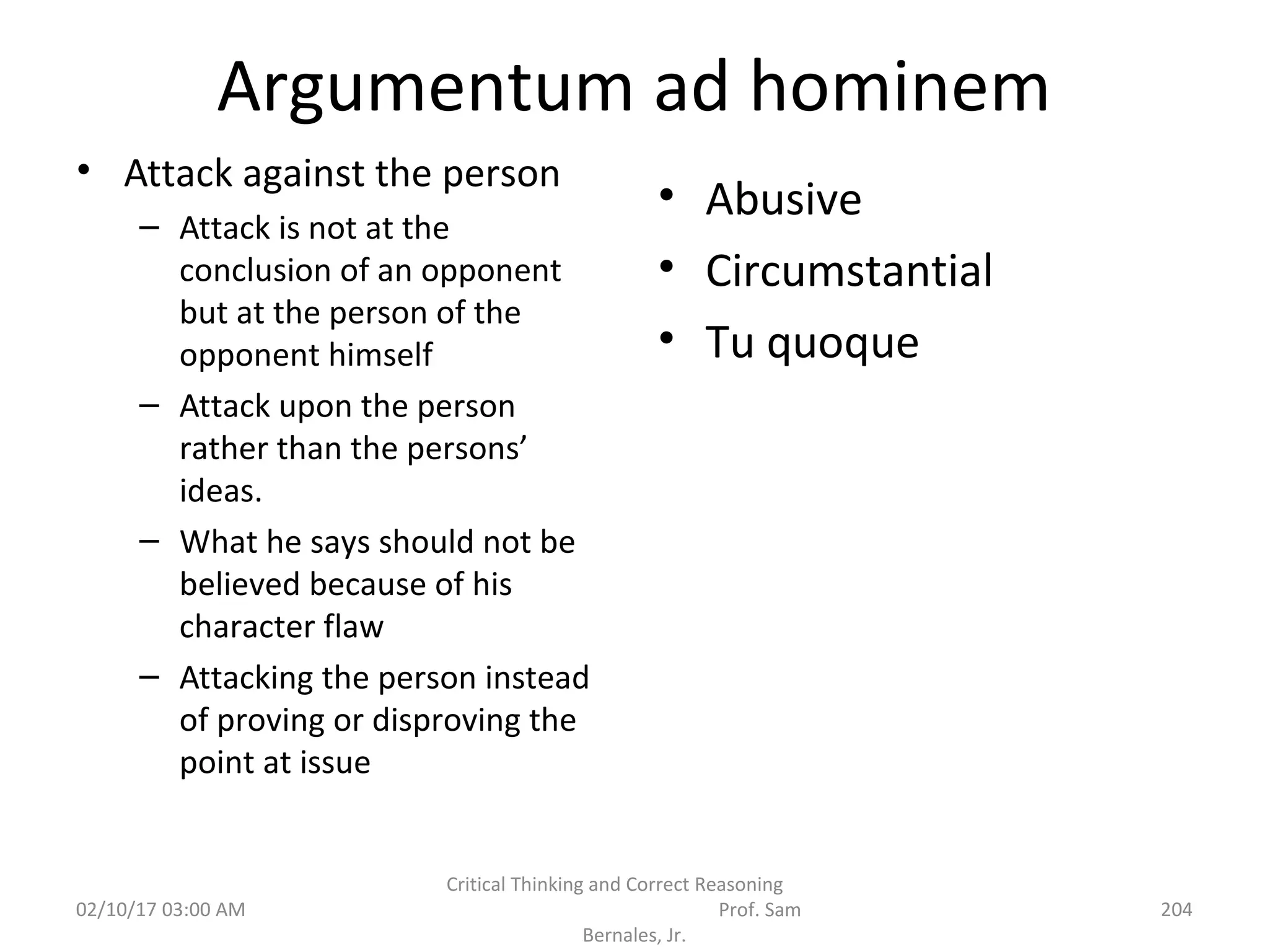 Argumentum ad hominem
• Attack against the person
– Attack is not at the
conclusion of an opponent
but at the person of the
opponent himself
– Attack upon the person
rather than the persons’
ideas.
– What he says should not be
believed because of his
character flaw
– Attacking the person instead
of proving or disproving the
point at issue
• Abusive
• Circumstantial
• Tu quoque
02/10/17 03:00 AM
Critical Thinking and Correct Reasoning
Prof. Sam
Bernales, Jr.
204
 
