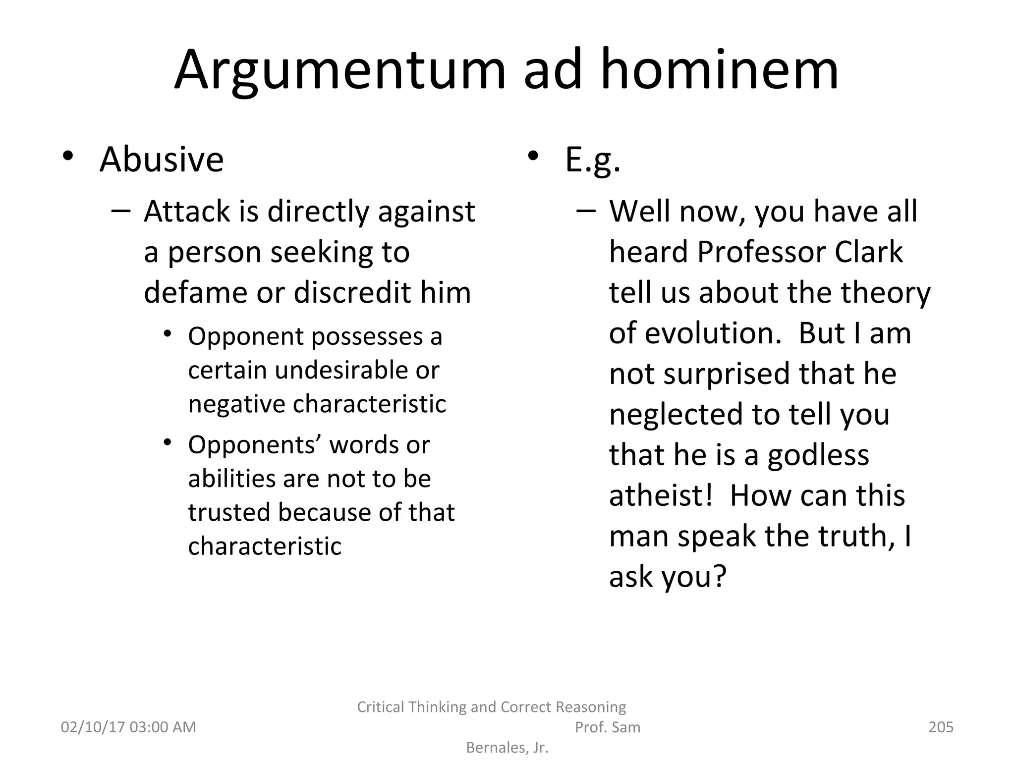 Argumentum ad hominem
• Abusive
– Attack is directly against
a person seeking to
defame or discredit him
• Opponent possesses a
certain undesirable or
negative characteristic
• Opponents’ words or
abilities are not to be
trusted because of that
characteristic
• E.g.
– Well now, you have all
heard Professor Clark
tell us about the theory
of evolution. But I am
not surprised that he
neglected to tell you
that he is a godless
atheist! How can this
man speak the truth, I
ask you?
02/10/17 03:00 AM
Critical Thinking and Correct Reasoning
Prof. Sam
Bernales, Jr.
205
 