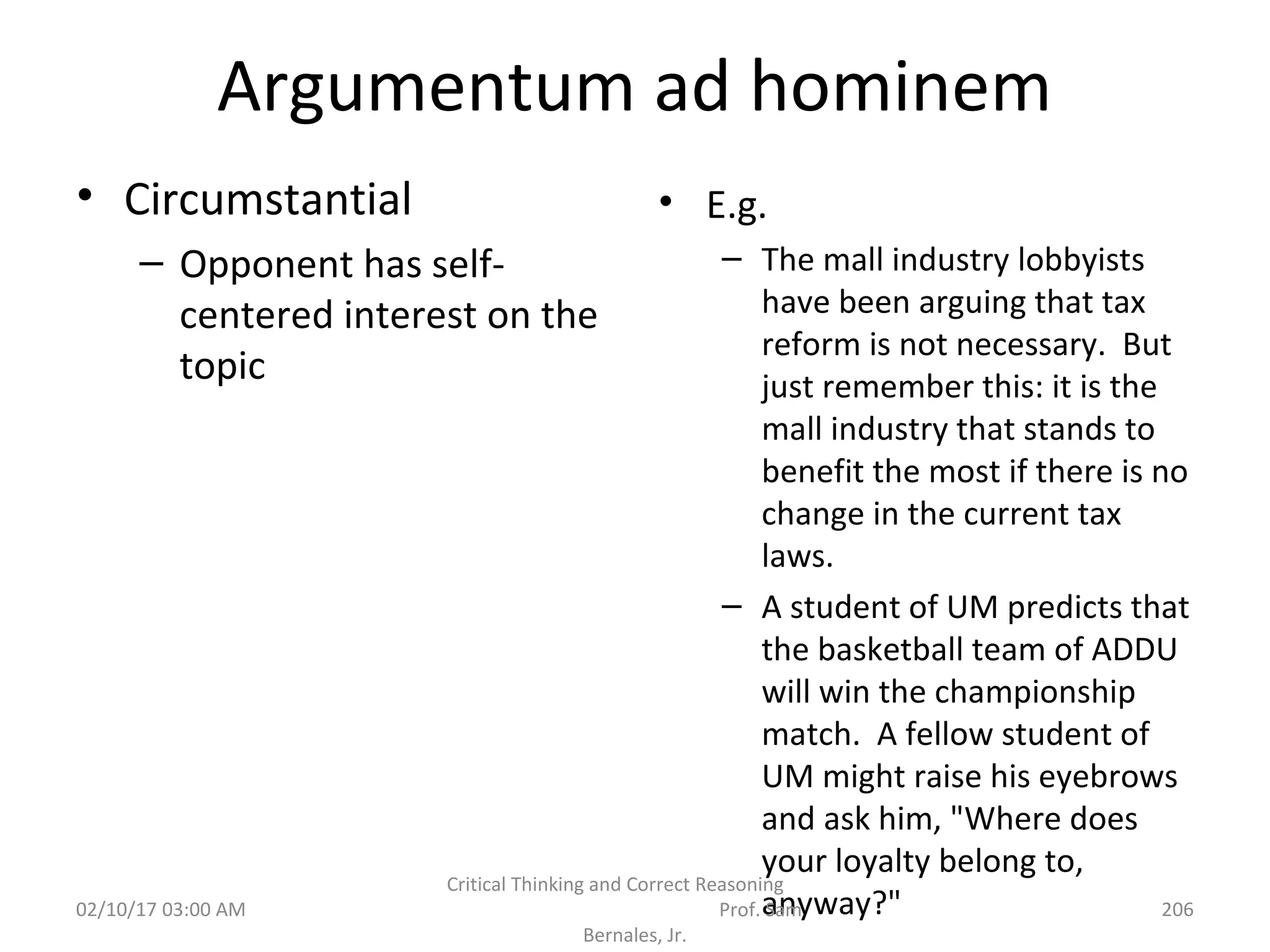 Argumentum ad hominem
• Circumstantial
– Opponent has self-
centered interest on the
topic
• E.g.
– The mall industry lobbyists
have been arguing that tax
reform is not necessary. But
just remember this: it is the
mall industry that stands to
benefit the most if there is no
change in the current tax
laws.
– A student of UM predicts that
the basketball team of ADDU
will win the championship
match. A fellow student of
UM might raise his eyebrows
and ask him, "Where does
your loyalty belong to,
anyway?"02/10/17 03:00 AM
Critical Thinking and Correct Reasoning
Prof. Sam
Bernales, Jr.
206
 