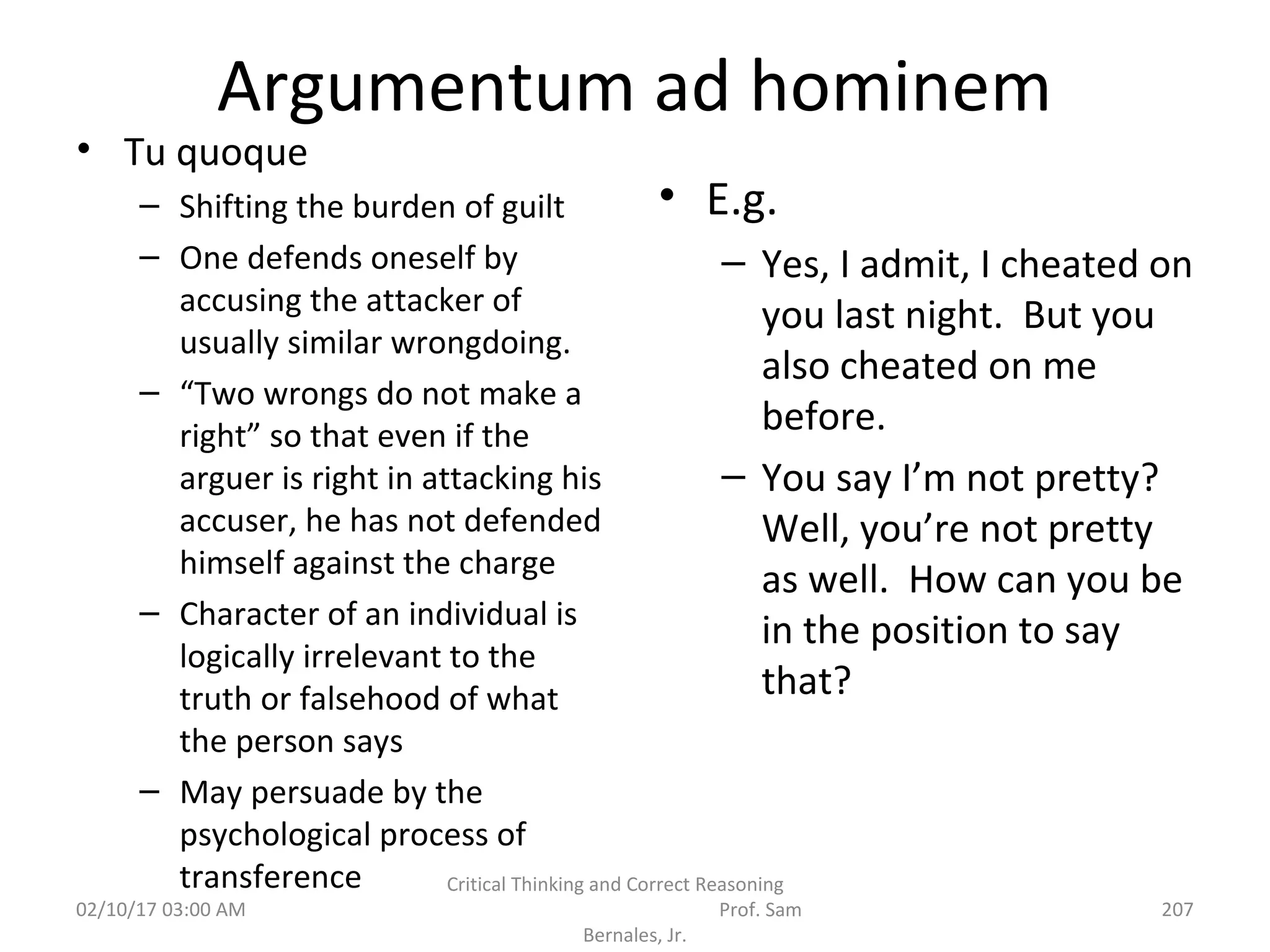Argumentum ad hominem
• Tu quoque
– Shifting the burden of guilt
– One defends oneself by
accusing the attacker of
usually similar wrongdoing.
– “Two wrongs do not make a
right” so that even if the
arguer is right in attacking his
accuser, he has not defended
himself against the charge
– Character of an individual is
logically irrelevant to the
truth or falsehood of what
the person says
– May persuade by the
psychological process of
transference
• E.g.
– Yes, I admit, I cheated on
you last night. But you
also cheated on me
before.
– You say I’m not pretty?
Well, you’re not pretty
as well. How can you be
in the position to say
that?
02/10/17 03:00 AM
Critical Thinking and Correct Reasoning
Prof. Sam
Bernales, Jr.
207
 